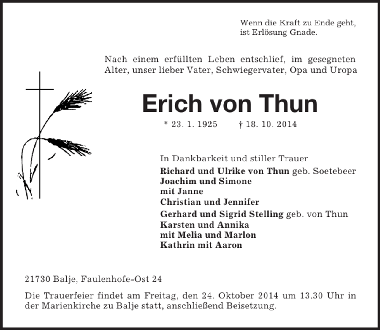 <p>Wenn die Kraft zu Ende geht,<br />ist Erlösung Gnade.<br />Nach einem erfüllten Leben entschlief, im gesegneten Alter, unser lieber Vater, Schwiegervater, Opa und Uropa<br />Erich von Thun<br />* 23. 1. 1925 † 18. 10. 2014<br />In Dankbarkeit und stiller Trauer<br />Richard und Ulrike von Thun geb. Soetebeer<br />Joachim und Simone<br />mit Janne<br />Christian und Jennifer<br />Gerhard und Sigrid Stelling geb. von Thun<br />Karsten und Annika<br />mit Melia und Marlon<br />Kathrin mit Aaron<br />21730 Balje, Faulenhofe-Ost 24<br />Die Trauerfeier findet am Freitag, den 24. Oktober 2014 um 13.30 Uhr in der Marienkirche zu Balje statt, anschließend Beisetzung.</p>