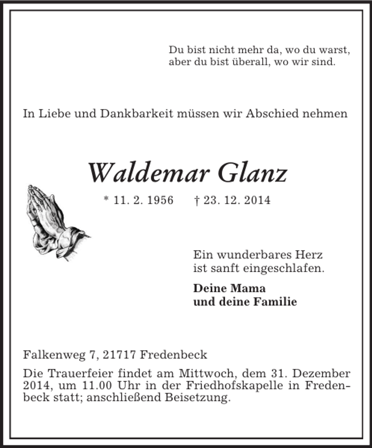 <p>Du bist nicht mehr da, wo du warst,<br />aber du bist überall, wo wir sind.<br />In Liebe und Dankbarkeit müssen wir Abschied nehmen<br />Waldemar Glanz<br />* 11. 2. 1956 † 23. 12. 2014<br />Ein wunderbares Herz<br />ist sanft eingeschlafen.<br />Deine Mama<br />und deine Familie<br />Falkenweg 7, 21717 Fredenbeck<br />Die Trauerfeier findet am Mittwoch, dem 31. Dezember 2014, um 11.00 Uhr in der Friedhofskapelle in Fredenbeck statt; anschließend Beisetzung.</p>