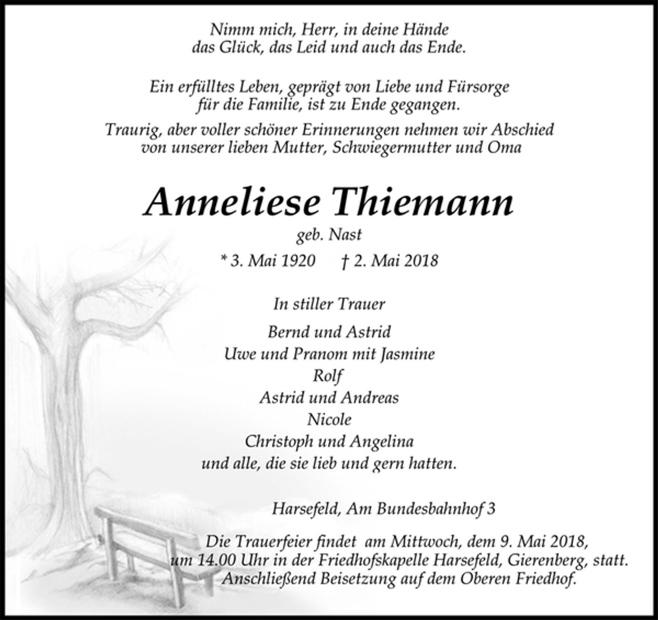 <p>Nimm mich, Herr, in deine Hände<br />das Glück, das Leid und auch das Ende.</p>
<p>Ein erfülltes Leben, geprägt von Liebe und Fürsorge<br />für die Familie, ist zu Ende gegangen.</p>
<p>Traurig, aber voller schöner Erinnerungen nehmen wir Abschied<br />von unserer lieben Mutter, Schwiegermutter und Oma</p>
<p>Anneliese Thiemann</p>
<p>geb. Nast</p>
<p>* 3. Mai 1920 † 2. Mai 2018<br />In stiller Trauer</p>
<p>Bernd und Astrid<br />Uwe und Pranom mit Jasmine<br />Rolf<br />Astrid und Andreas<br />Nicole<br />Christoph und Angelina<br />und alle, die sie lieb und gern hatten.</p>
<p>Harsefeld, Am Bundesbahnhof 3</p>
<p>Die Trauerfeier findet am Mittwoch, dem 9. Mai 2018,<br />um 14.00 Uhr in der Friedhofskapelle Harsefeld, Gierenberg, statt.<br />Anschließend Beisetzung auf dem Oberen Friedhof.</p>