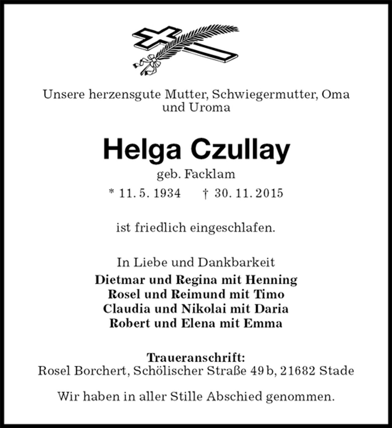 <p>Unsere herzensgute Mutter, Schwiegermutter, Oma<br />und Uroma<br />Helga Czullay<br />geb. Facklam<br />* 11. 5. 1934 † 30. 11. 2015<br />ist friedlich eingeschlafen.<br />In Liebe und Dankbarkeit<br />Dietmar und Regina mit Henning<br />Rosel und Reimund mit Timo<br />Claudia und Nikolai mit Daria<br />Robert und Elena mit Emma<br />Traueranschrift:<br />Rosel Borchert, Schölischer Straße 49 b, 21682 Stade</p><p>Wir haben in aller Stille Abschied genommen.</p>