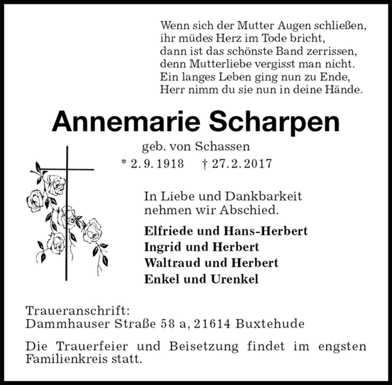 <p>Wenn sich der Mutter Augen schließen,<br />ihr müdes Herz im Tode bricht,<br />dann ist das schönste Band zerrissen,<br />denn Mutterliebe vergisst man nicht.<br />Ein langes Leben ging nun zu Ende,<br />Herr nimm du sie nun in deine Hände.<br />Annemarie Scharpen<br />geb. von Schassen<br />* 2. 9. 1918 † 27. 2. 2017<br />In Liebe und Dankbarkeit<br />nehmen wir Abschied.<br />Elfriede und Hans-Herbert<br />Ingrid und Herbert<br />Waltraud und Herbert<br />Enkel und Urenkel<br />Traueranschrift:<br />Dammhauser Straße 58 a, 21614 Buxtehude<br />Die Trauerfeier und Beisetzung findet im engsten<br />Familienkreis statt.</p>