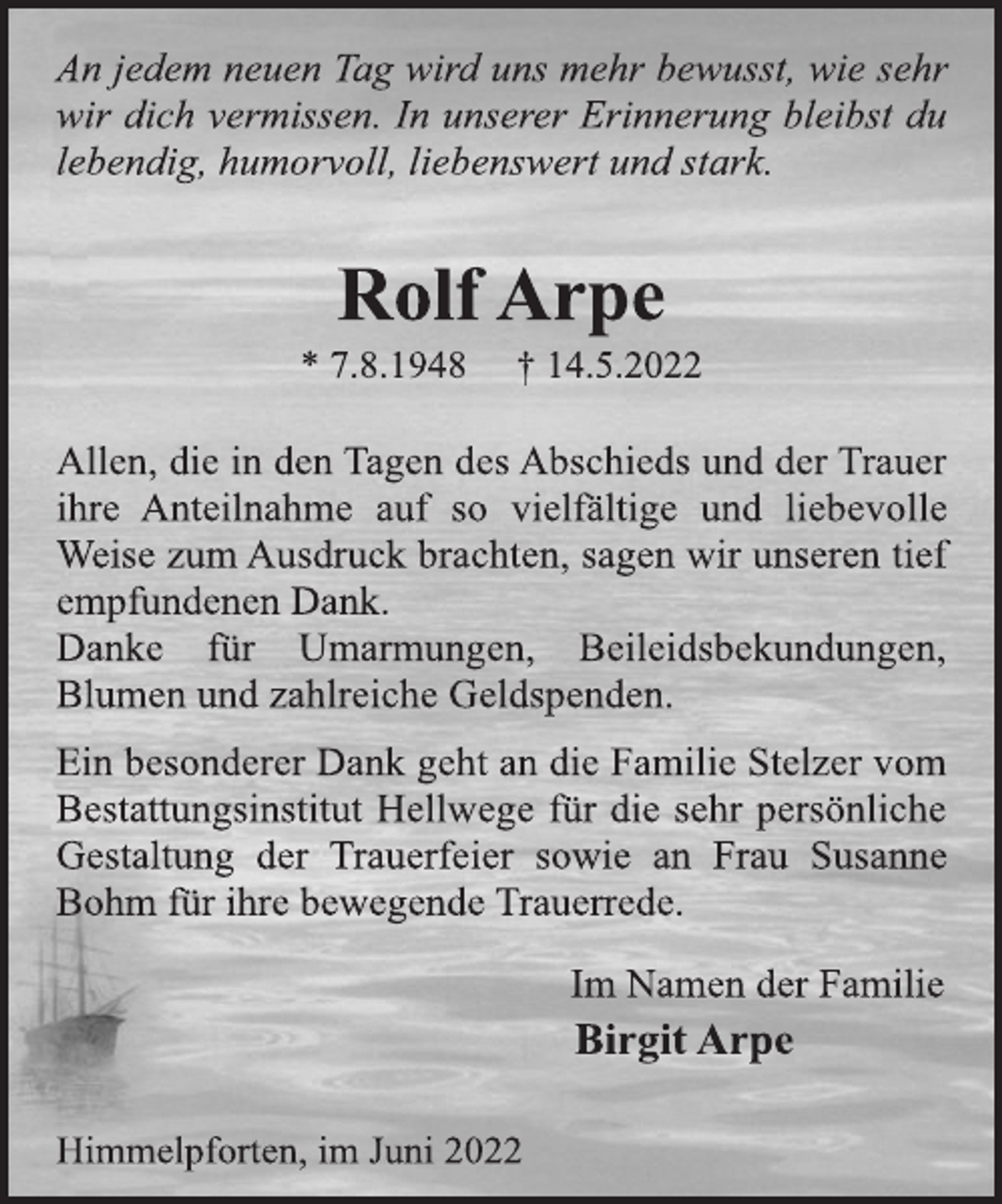 <p>An jedem neuen Tag wird uns mehr bewusst, wie sehr<br />wir dich vermissen. In unserer Erinnerung bleibst du<br />lebendig, humorvoll, liebenswert und stark.<br />Rolf Arpe<br />* 7.8.1948 † 14.5.2022<br />Allen, die in den Tagen des Abschieds und der Trauer<br />ihre Anteilnahme auf so vielfältige und liebevolle<br />Weise zum Ausdruck brachten, sagen wir unseren tief<br />empfundenen Dank.<br />Danke für Umarmungen, Beileidsbekundungen,<br />Blumen und zahlreiche Geldspenden.<br />Ein besonderer Dank geht an die Familie Stelzer vom<br />Bestattungsinstitut Hellwege für die sehr persönliche<br />Gestaltung der Trauerfeier sowie an Frau Susanne<br />Bohm für ihre bewegende Trauerrede.<br />Im Namen der Familie<br />Birgit Arpe<br />Himmelpforten, im Juni 2022</p>