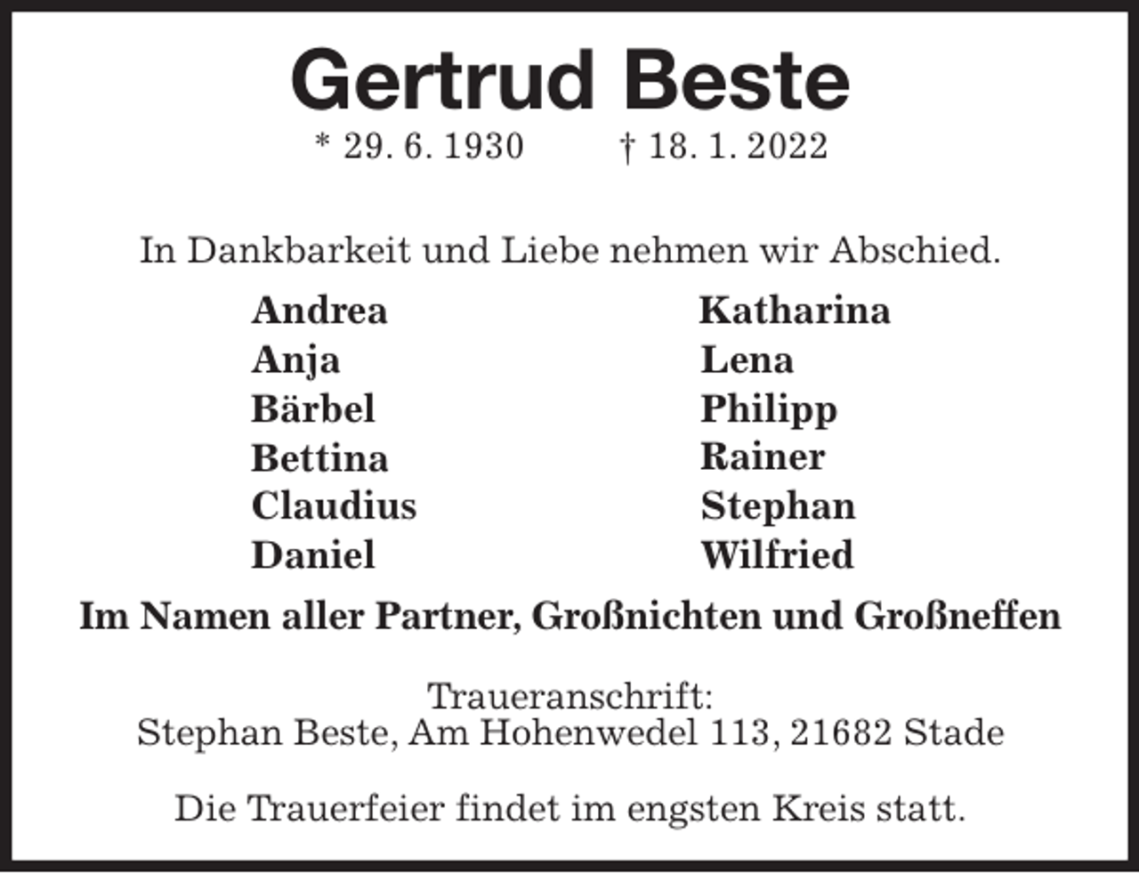 <p>Andrea<br />Anja<br />Bärbel<br />Bettina<br />Claudius<br />Daniel<br />Katharina<br />Lena<br />Philipp<br />Rainer<br />Stephan<br />Wilfried<br />Gertrud Beste<br />* 29. 6. 1930 † 18. 1. 2022</p>
<p>In Dankbarkeit und Liebe nehmen wir Abschied.<br />Im Namen aller Partner, Großnichten und Großneffen</p>
<p>Traueranschrift:<br />Stephan Beste, Am Hohenwedel 113, 21682 Stade</p>
<p>Die Trauerfeier findet im engsten Kreis statt.</p>