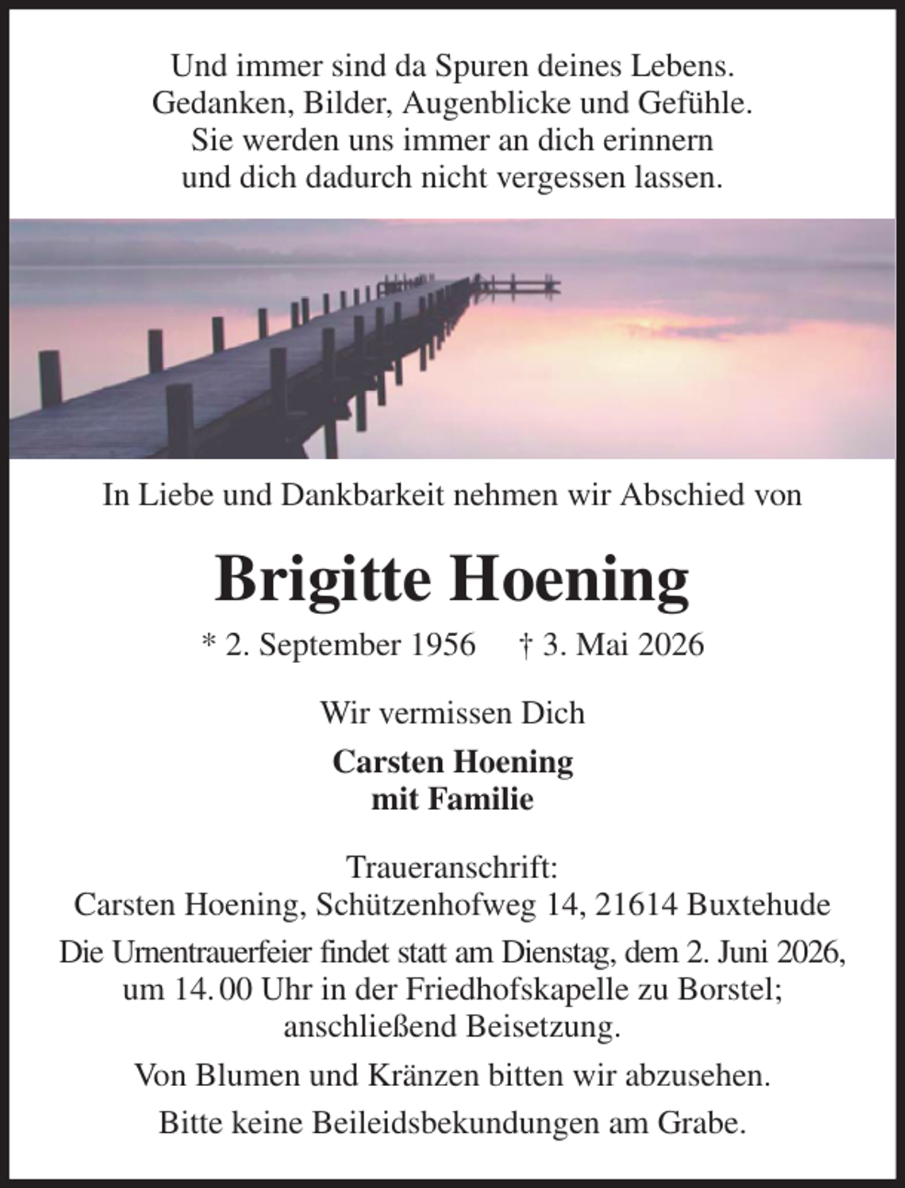 <p>Und immer sind da Spuren deines Lebens.<br />Gedanken, Bilder, Augenblicke und Gefühle.<br />Sie werden uns immer an dich erinnern<br />und dich dadurch nicht vergessen lassen.<br />In Liebe und Dankbarkeit nehmen wir Abschied von<br />Brigitte Hoening<br />* 2. September 1956 † 3. Mai 2026<br />Wir vermissen Dich<br />Carsten Hoening<br />mit Familie<br />Traueranschrift:<br />Carsten Hoening, Schützenhofweg 14, 21614 Buxtehude<br />Die Urnentrauerfeier findet statt am Dienstag, dem 2. Juni 2026,<br />um 14. 00 Uhr in der Friedhofskapelle zu Borstel;<br />anschließend Beisetzung.<br />Von Blumen und Kränzen bitten wir abzusehen.<br />Bitte keine Beileidsbekundungen am Grabe.</p>