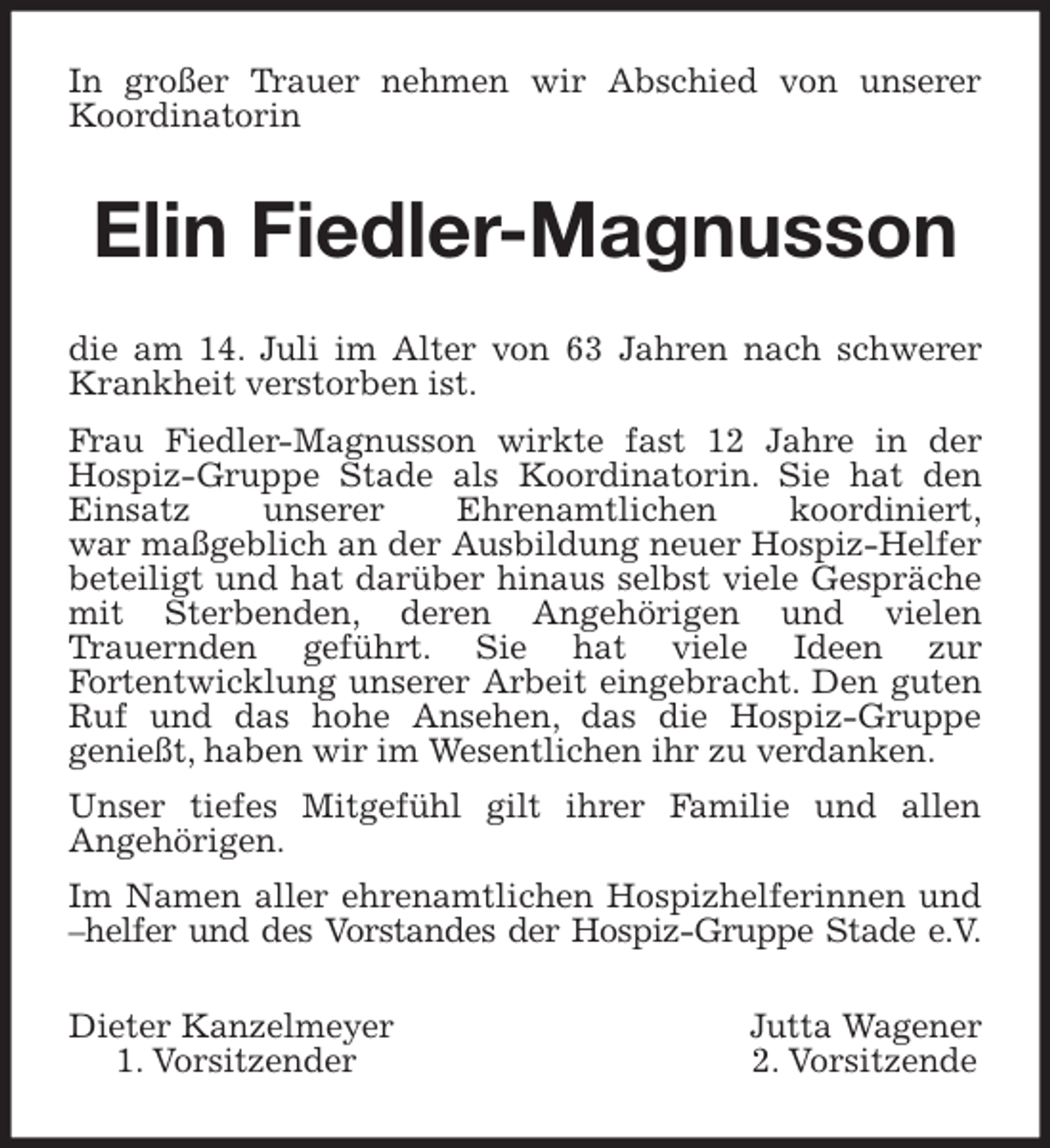 <p>In großer Trauer nehmen wir Abschied von unserer<br />Koordinatorin<br />Elin Fiedler-Magnusson<br />die am 14. Juli im Alter von 63 Jahren nach schwerer<br />Krankheit verstorben ist.<br />Frau Fiedler-Magnusson wirkte fast 12 Jahre in der<br />Hospiz-Gruppe Stade als Koordinatorin. Sie hat den<br />Einsatz unserer Ehrenamtlichen koordiniert,<br />war maßgeblich an der Ausbildung neuer Hospiz-Helfer<br />beteiligt und hat darüber hinaus selbst viele Gespräche<br />mit Sterbenden, deren Angehörigen und vielen<br />Trauernden geführt. Sie hat viele Ideen zur<br />Fortentwicklung unserer Arbeit eingebracht. Den guten<br />Ruf und das hohe Ansehen, das die Hospiz-Gruppe<br />genießt, haben wir im Wesentlichen ihr zu verdanken.<br />Unser tiefes Mitgefühl gilt ihrer Familie und allen<br />Angehörigen.<br />Im Namen aller ehrenamtlichen Hospizhelferinnen und<br />–helfer und des Vorstandes der Hospiz-Gruppe Stade e.V.<br />Dieter Kanzelmeyer Jutta Wagener<br />1. Vorsitzender 2. Vorsitzende</p>