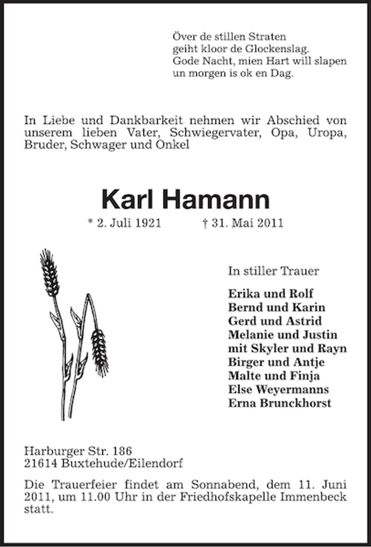 <p>Över de stillen Straten<br />geiht kloor de Glockenslag.<br />Gode Nacht, mien Hart will slapen<br />un morgen is ok en Dag.<br />In Liebe und Dankbarkeit nehmen wir Abschied von unserem lieben Vater, Schwiegervater, Opa, Uropa,<br />Bruder, Schwager und Onkel<br />Karl Hamann<br />* 2. Juli 1921 † 31. Mai 2011<br />In stiller Trauer<br />Erika und Rolf<br />Bernd und Karin<br />Gerd und Astrid<br />Melanie und Justin<br />mit Skyler und Rayn<br />Birger und Antje<br />Malte und Finja<br />Else Weyermanns<br />Erna Brunckhorst<br />Harburger Str. 186<br />21614 Buxtehude/Eilendorf<br />Die Trauerfeier findet am Sonnabend, dem 11. Juni 2011, um 11.00 Uhr in der Friedhofskapelle Immenbeck statt.</p>