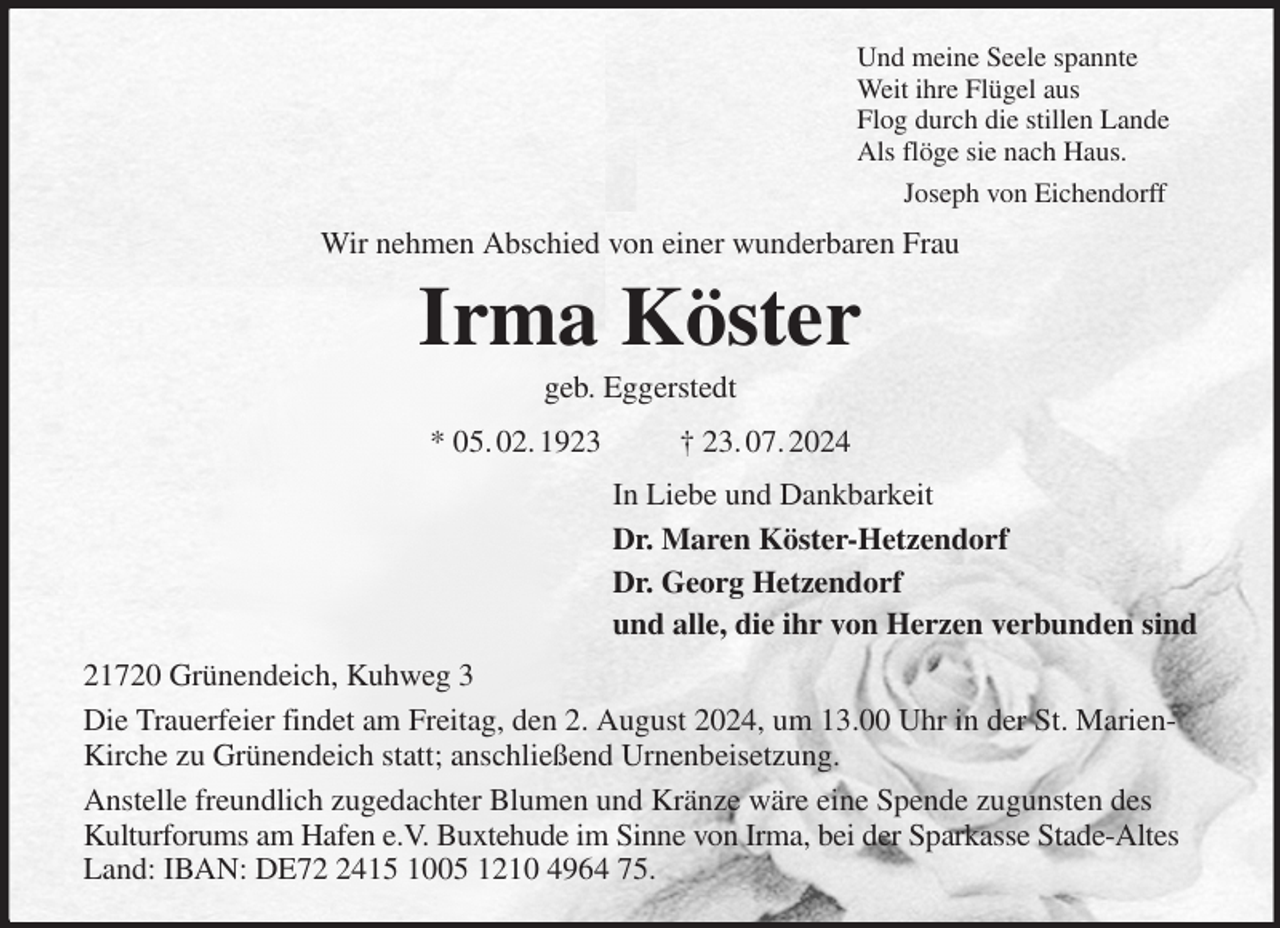 <p>Und meine Seele spannte<br />Weit ihre Flügel aus<br />Flog durch die stillen Lande<br />Als flöge sie nach Haus.<br />Joseph von Eichendorff<br />Wir nehmen Abschied von einer wunderbaren Frau<br />Irma Köster<br />geb. Eggerstedt<br />* 05. 02. 1923 † 23. 07. 2024<br />In Liebe und Dankbarkeit<br />Dr. Maren Köster-Hetzendorf<br />Dr. Georg Hetzendorf<br />und alle, die ihr von Herzen verbunden sind<br />21720 Grünendeich, Kuhweg 3<br />Die Trauerfeier findet am Freitag, den 2. August 2024, um 13.00 Uhr in der St. Marien-Kirche zu Grünendeich statt; anschließend Urnenbeisetzung.<br />Anstelle freundlich zugedachter Blumen und Kränze wäre eine Spende zugunsten des Kulturforums am Hafen e.V. Buxtehude im Sinne von Irma, bei der Sparkasse Stade-Altes Land: IBAN: DE72 2415 1005 1210 4964 75.</p>