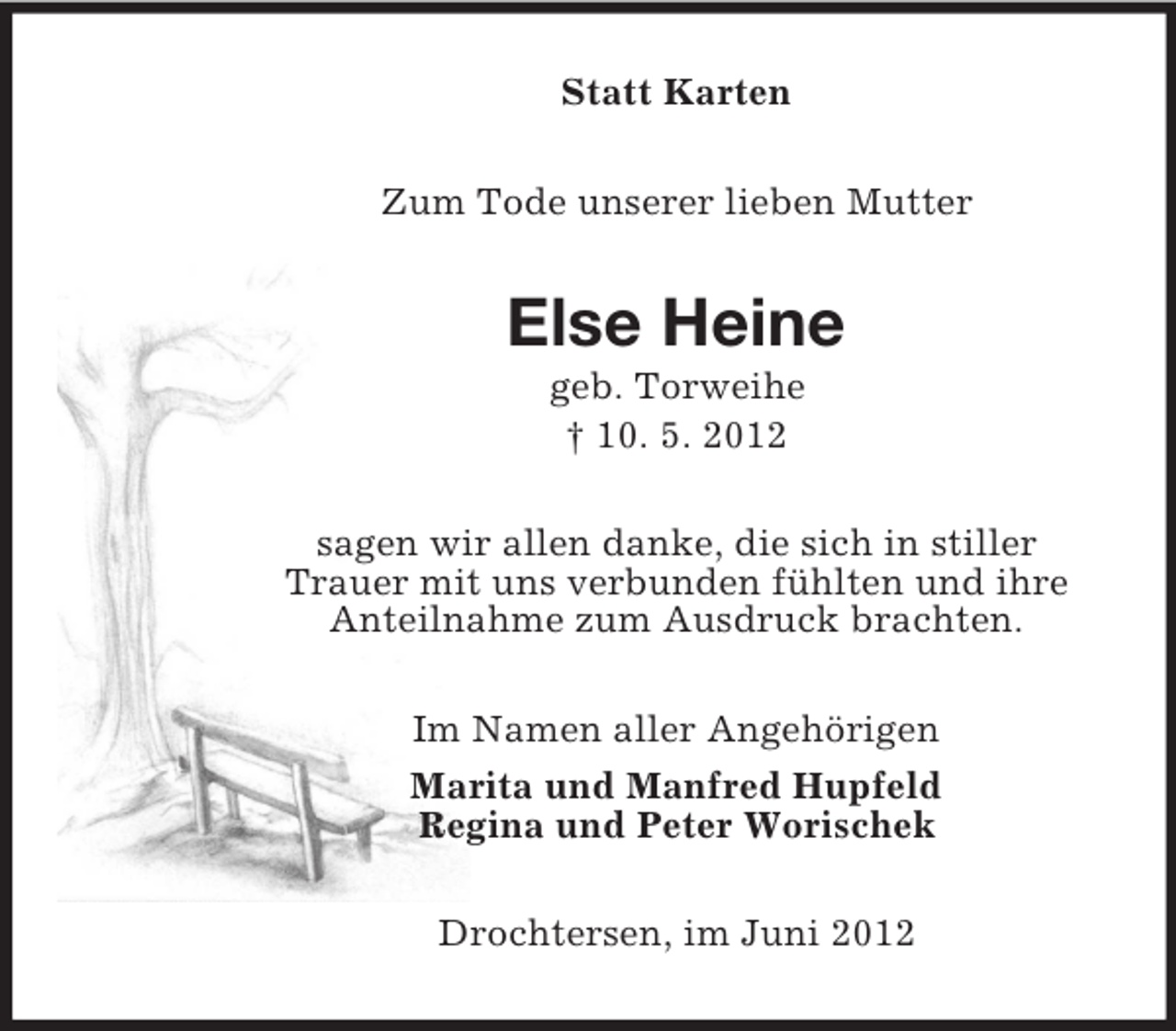 <p>Statt Karten<br />Zum Tode unserer lieben Mutter</p><p>Else Heine<br />geb. Torweihe<br />† 10. 5. 2012<br />sagen wir allen danke, die sich in stiller<br />Trauer mit uns verbunden fühlten und ihre<br />Anteilnahme zum Ausdruck brachten.<br />Im Namen aller Angehörigen<br />Marita und Manfred Hupfeld<br />Regina und Peter Worischek<br />Drochtersen, im Juni 2012</p>