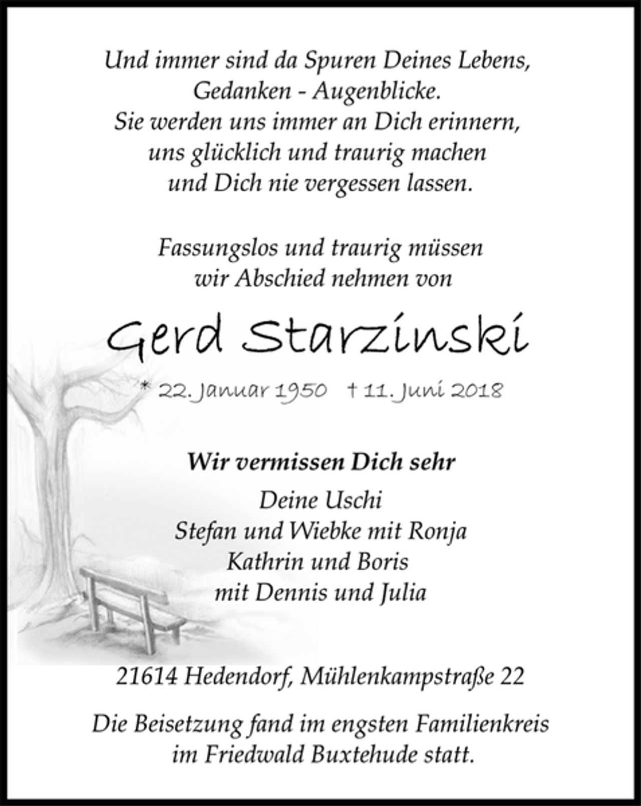 <p>Und immer sind da Spuren Deines Lebens,<br />Gedanken - Augenblicke.<br />Sie werden uns immer an Dich erinnern,<br />uns glücklich und traurig machen<br />und Dich nie vergessen lassen.<br />Fassungslos und traurig müssen<br />wir Abschied nehmen von<br />Gerd Starzinski<br />* 22. Januar 1950 † 11. Juni 2018<br />Wir vermissen Dich sehr<br />Deine Uschi<br />Stefan und Wiebke mit Ronja<br />Kathrin und Boris<br />mit Dennis und Julia<br />21614 Hedendorf, Mühlenkampstraße 22<br />Die Beisetzung fand im engsten Familienkreis<br />im Friedwald Buxtehude statt.</p>