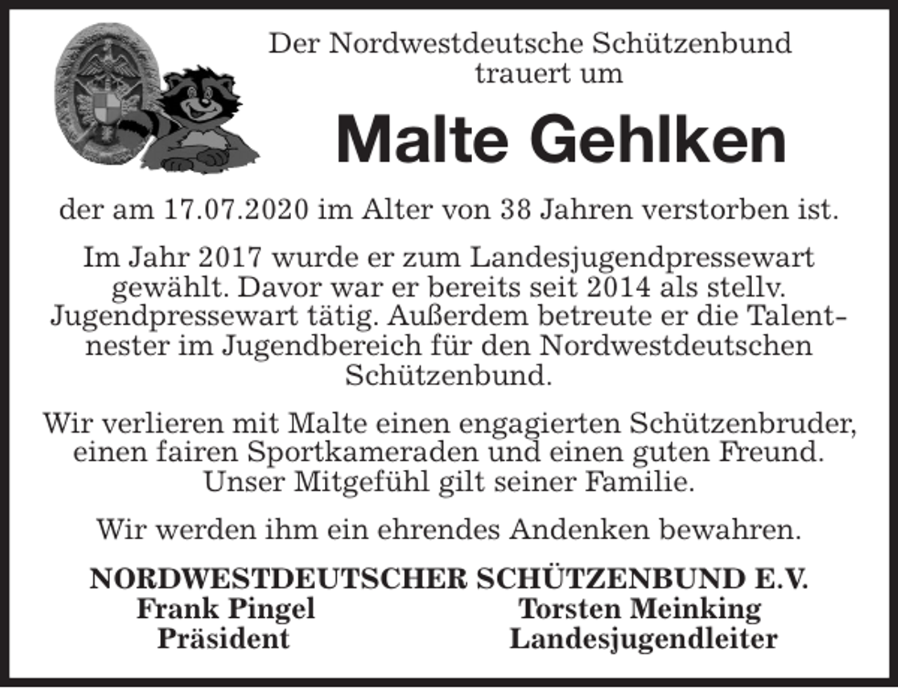 <p>Der Nordwestdeutsche Schützenbund<br />trauert um<br />Malte Gehlken<br />der am 17.07.2020 im Alter von 38 Jahren verstorben ist.<br />Im Jahr 2017 wurde er zum Landesjugendpressewart<br />gewählt. Davor war er bereits seit 2014 als stellv.<br />Jugendpressewart tätig. Außerdem betreute er die Talentnester im Jugendbereich für den Nordwestdeutschen Schützenbund.<br />Wir verlieren mit Malte einen engagierten Schützenbruder, einen fairen Sportkameraden und einen guten Freund.<br />Unser Mitgefühl gilt seiner Familie.<br />Wir werden ihm ein ehrendes Andenken bewahren.<br />NORDWESTDEUTSCHER SCHÜTZENBUND E.V.<br />Frank Pingel Torsten Meinking<br />Präsident Landesjugendleiter</p>