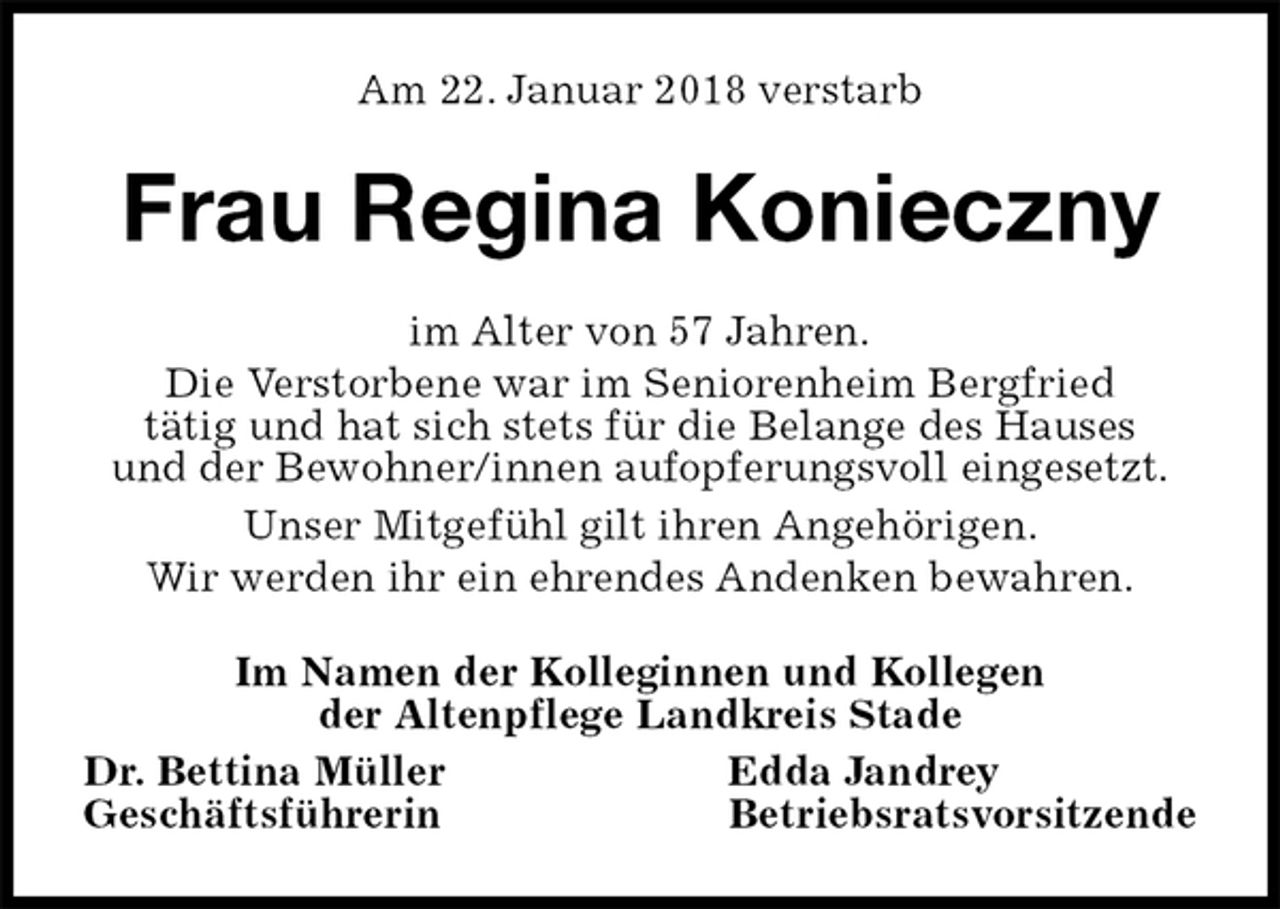 <p>Am 22. Januar 2018 verstarb<br />Frau Regina Konieczny<br />im Alter von 57 Jahren.<br />Die Verstorbene war im Seniorenheim Bergfried<br />tätig und hat sich stets für die Belange des Hauses<br />und der Bewohner/innen aufopferungsvoll eingesetzt.<br />Unser Mitgefühl gilt ihren Angehörigen.<br />Wir werden ihr ein ehrendes Andenken bewahren.<br />Im Namen der Kolleginnen und Kollegen<br />der Altenpflege Landkreis Stade<br />Dr. Bettina Müller Edda Jandrey<br />Geschäftsführerin Betriebsratsvorsitzende</p>