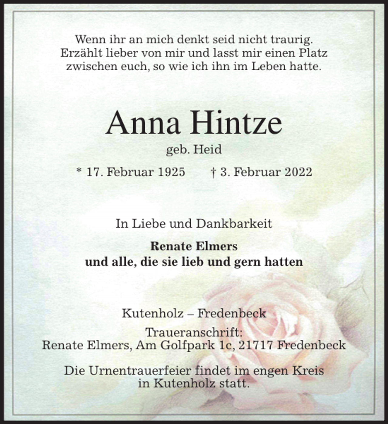 <p>Wenn ihr an mich denkt seid nicht traurig.<br />Erzählt lieber von mir und lasst mir einen Platz<br />zwischen euch, so wie ich ihn im Leben hatte.<br />Anna Hintze<br />geb. Heid<br />* 17. Februar 1925 † 3. Februar 2022<br />In Liebe und Dankbarkeit<br />Renate Elmers<br />und alle, die sie lieb und gern hatten<br />Kutenholz - Fredenbeck<br />Traueranschrift:<br />Renate Elmers, Am Golfpark 1c, 21717 Fredenbeck</p>
<p>Die Urnentrauerfeier findet im engen Kreis<br />in Kutenholz statt.</p>