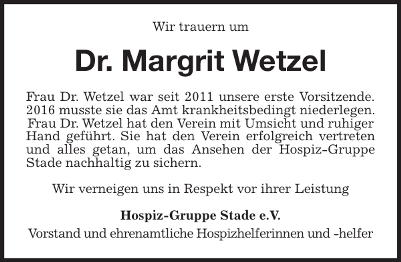 <p>Wir trauern um<br />Dr. Margrit Wetzel<br />Frau Dr. Wetzel war seit 2011 unsere erste Vorsitzende.<br />2016 musste sie das Amt krankheitsbedingt niederlegen. Frau Dr. Wetzel hat den Verein mit Umsicht und ruhiger<br />Hand geführt. Sie hat den Verein erfolgreich vertreten<br />und alles getan, um das Ansehen der Hospiz-Gruppe Stade nachhaltig zu sichern.</p>
<p>Wir verneigen uns in Respekt vor ihrer Leistung<br />Hospiz-Gruppe Stade e.V.<br />Vorstand und ehrenamtliche Hospizhelferinnen und -helfer</p>