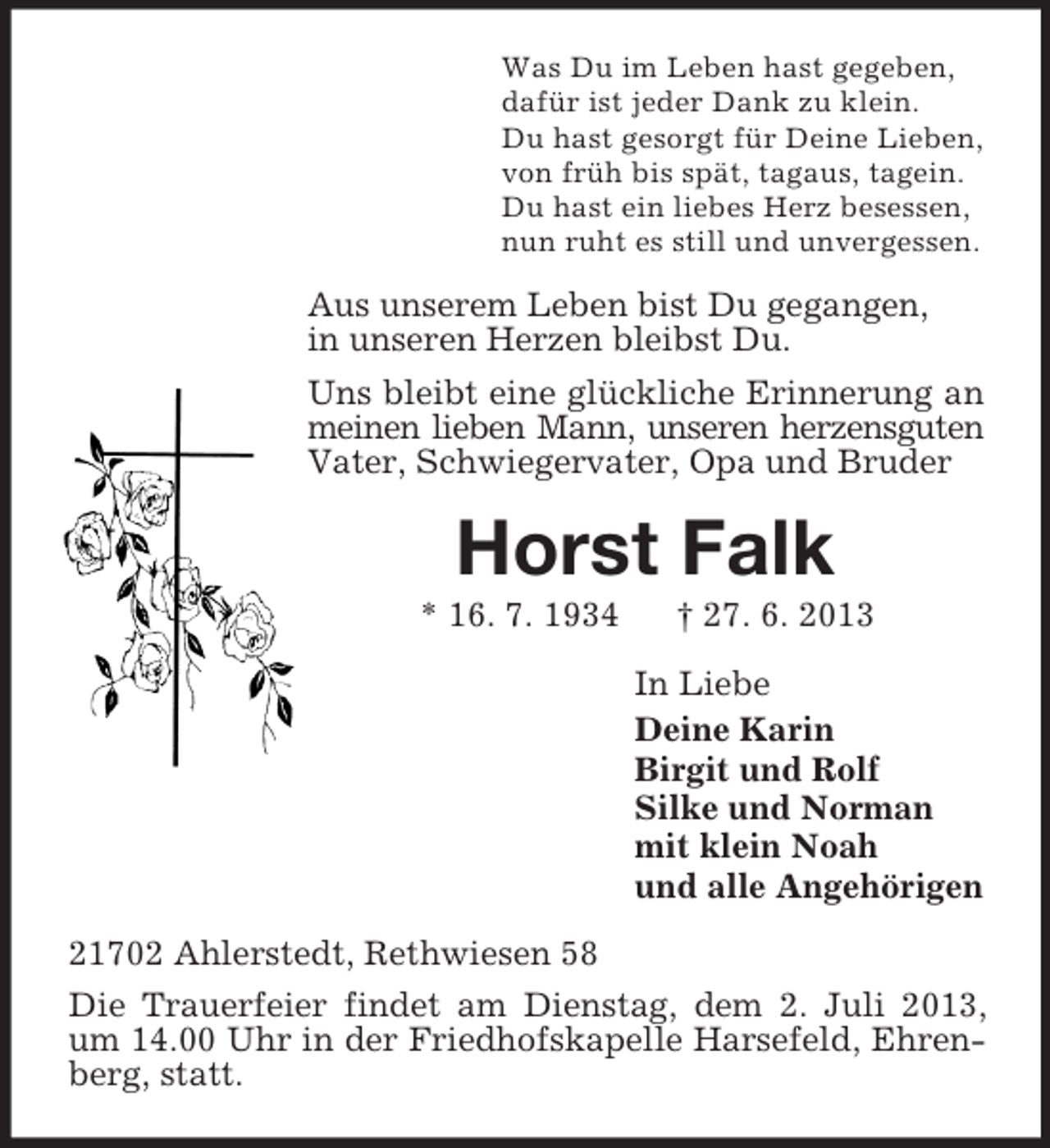 <p>Was Du im Leben hast gegeben,<br />dafür ist jeder Dank zu klein.<br />Du hast gesorgt für Deine Lieben,<br />von früh bis spät, tagaus, tagein.<br />Du hast ein liebes Herz besessen,<br />nun ruht es still und unvergessen.</p><p>Aus unserem Leben bist Du gegangen,<br />in unseren Herzen bleibst Du.<br />Uns bleibt eine glückliche Erinnerung an<br />meinen lieben Mann, unseren herzensguten<br />Vater, Schwiegervater, Opa und Bruder</p><p>Horst Falk<br />* 16. 7. 1934</p><p>† 27. 6. 2013<br />In Liebe<br />Deine Karin<br />Birgit und Rolf<br />Silke und Norman<br />mit klein Noah<br />und alle Angehörigen</p><p>21702 Ahlerstedt, Rethwiesen 58<br />Die Trauerfeier findet am Dienstag, dem 2. Juli 2013,<br />um 14.00 Uhr in der Friedhofskapelle Harsefeld, Ehrenberg, statt.</p>