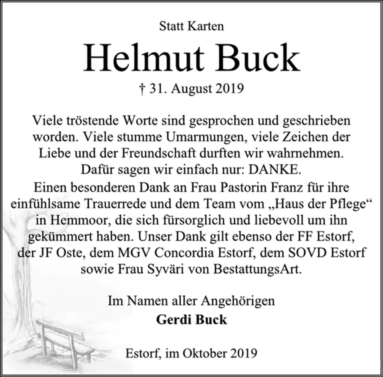 <p>Statt Karten<br />Helmut Buck<br />† 31. August 2019<br />Viele tröstende Worte sind gesprochen und geschrieben worden. Viele stumme Umarmungen, viele Zeichen der<br />Liebe und der Freundschaft durften wir wahrnehmen.<br />Dafür sagen wir einfach nur: DANKE.<br />Einen besonderen Dank an Frau Pastorin Franz für ihre einfühlsame Trauerrede und dem Team vom „Haus der Pflege“<br />in Hemmoor, die sich fürsorglich und liebevoll um ihn gekümmert haben. Unser Dank gilt ebenso der FF Estorf,<br />der JF Oste, dem MGV Concordia Estorf, dem SOVD Estorf sowie Frau Syväri von BestattungsArt.<br />Im Namen aller Angehörigen<br />Gerdi Buck<br />Estorf, im Oktober 2019</p>