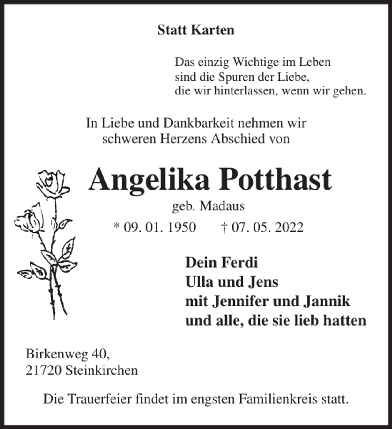 <p>Statt Karten<br />Das einzig Wichtige im Leben<br />sind die Spuren der Liebe,<br />die wir hinterlassen, wenn wir gehen.<br />In Liebe und Dankbarkeit nehmen wir<br />schweren Herzens Abschied von<br />Angelika Potthast<br />geb. Madaus<br />* 09. 01. 1950 † 07. 05. 2022<br />Dein Ferdi<br />Ulla und Jens<br />mit Jennifer und Jannik<br />und alle, die sie lieb hatten<br />Birkenweg 40,<br />21720 Steinkirchen<br />Die Trauerfeier findet im engsten Familienkreis statt.</p>