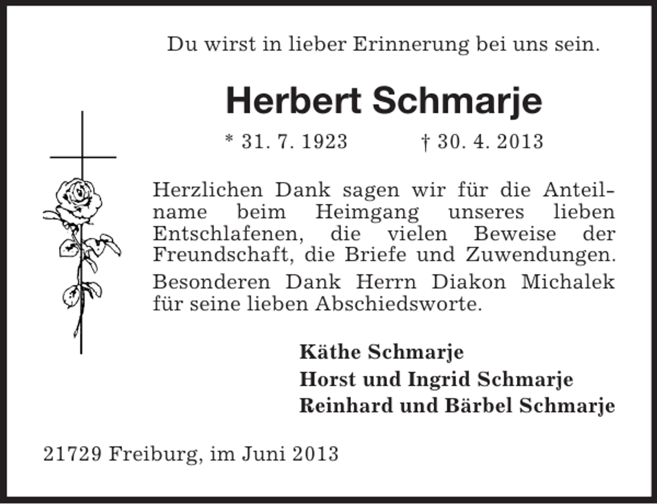 <p>Du wirst in lieber Erinnerung bei uns sein.<br />Herbert Schmarje<br />* 31. 7. 1923 † 30. 4. 2013<br />Herzlichen Dank sagen wir für die Anteil-name beim Heimgang unseres lieben<br />Entschlafenen, die vielen Beweise der Freundschaft, die Briefe und Zuwendungen.<br />Besonderen Dank Herrn Diakon Michalek für seine lieben Abschiedsworte.<br />Käthe Schmarje<br />Horst und Ingrid Schmarje<br />Reinhard und Bärbel Schmarje<br />21729 Freiburg, im Juni 2013</p>