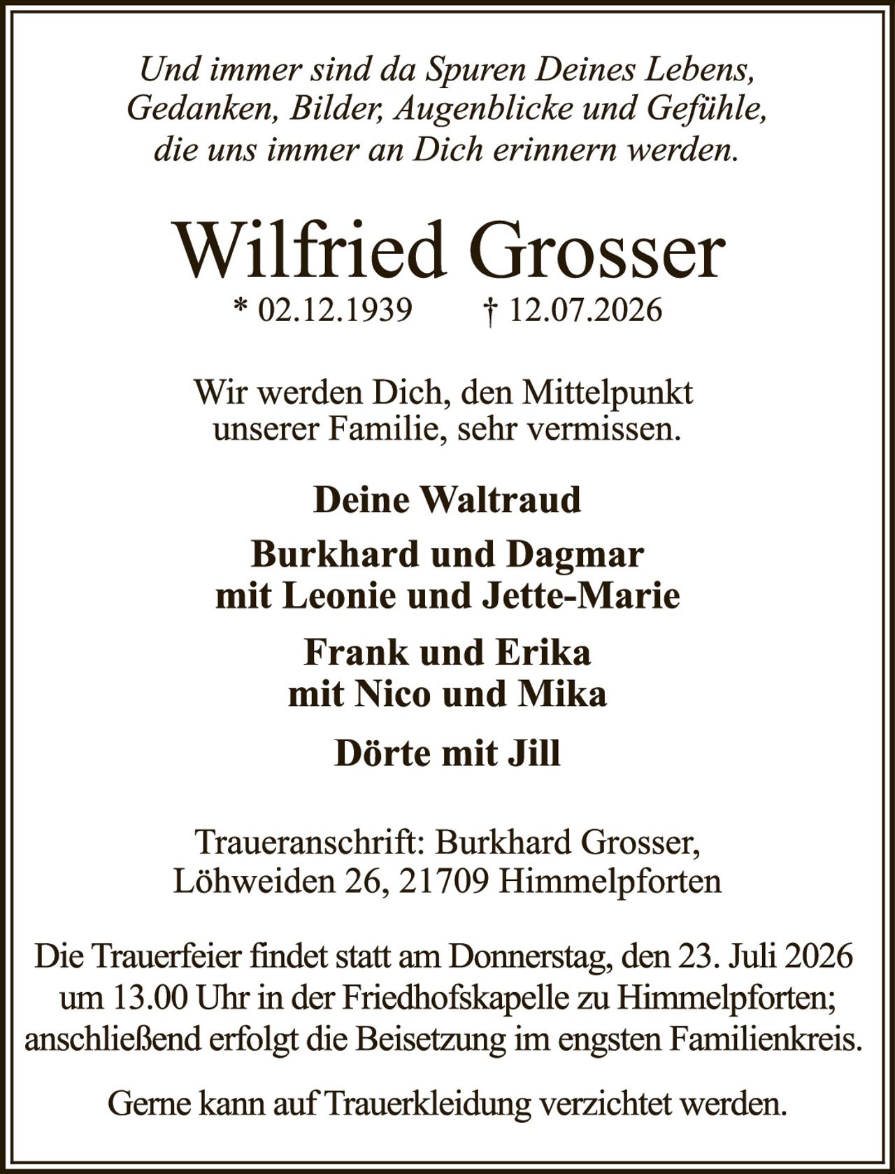 <p><i>Und immer sind da Spuren Deines Lebens, Gedanken, Bilder, Augenblicke und Gefühle, die uns immer an Dich erinnern werden.</i></p>

<p><strong>Wilfried Grosser</strong><br>
* 02.12.1939 &nbsp; † 12.07.2026</p>

<p>Wir werden Dich, den Mittelpunkt unserer Familie, sehr vermissen.</p>

<p><strong>Deine Waltraud<br>
Burkhard und Dagmar<br>
mit Leonie und Jette-Marie<br>
Frank und Erika<br>
mit Nico und Mika<br>
Dörte mit Jill</strong></p>

<p>Traueranschrift: Burkhard Grosser, Löhweiden 26, 21709 Himmelpforten</p>

<p>Die Trauerfeier findet statt am Donnerstag, den 23. Juli 2026 um 13.00 Uhr in der Friedhofskapelle zu Himmelpforten; anschließend erfolgt die Beisetzung im engsten Familienkreis.</p>

<p>Gerne kann auf Truerkleidung verzichtet werden.</p>