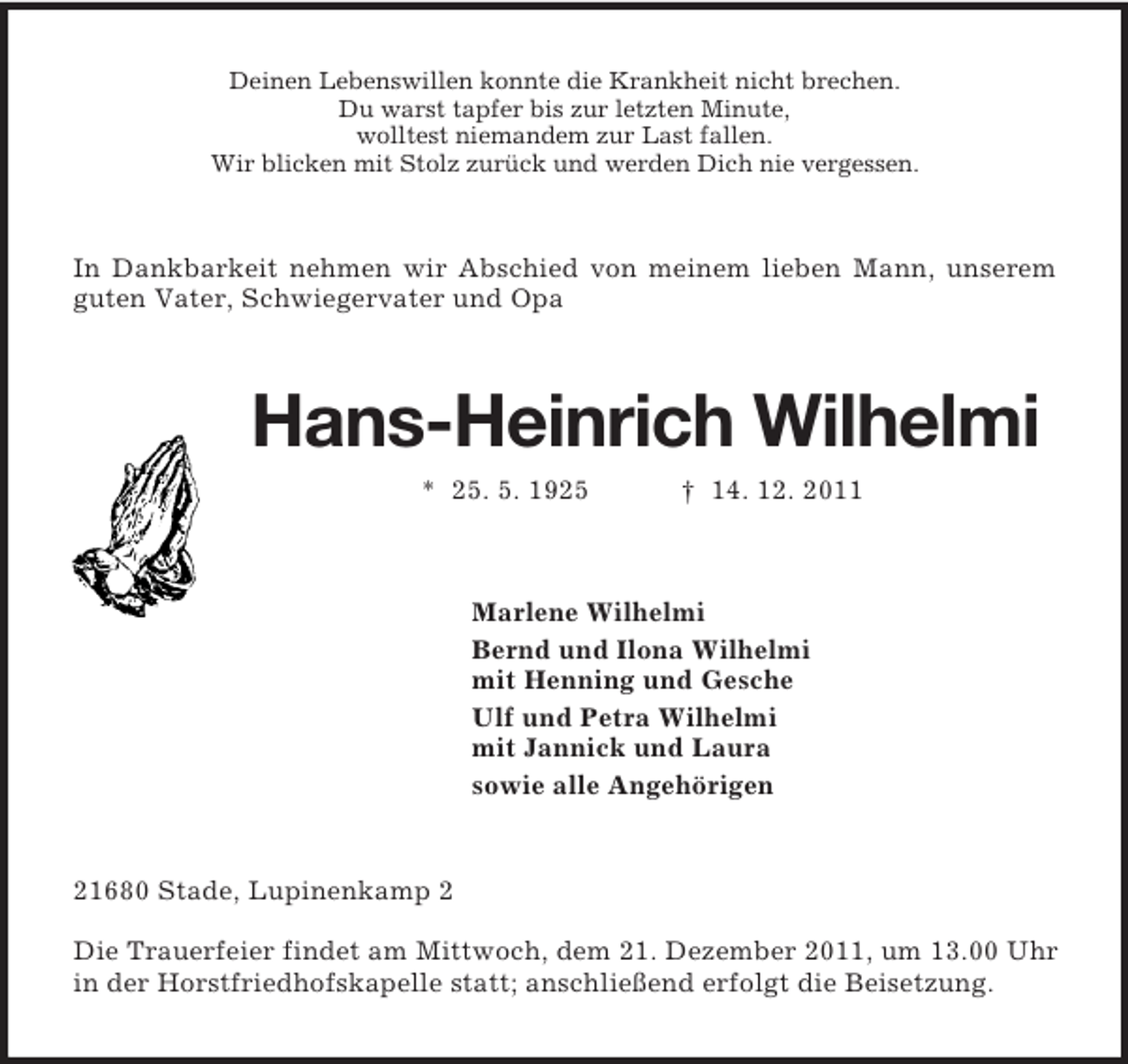 <p>Deinen Lebenswillen konnte die Krankheit nicht brechen.<br />Du warst tapfer bis zur letzten Minute,<br />wolltest niemandem zur Last fallen.<br />Wir blicken mit Stolz zurück und werden Dich nie vergessen.<br />In Dankbarkeit nehmen wir Abschied von meinem lieben Mann, unserem guten Vater, Schwiegervater und Opa<br />Hans-Heinrich Wilhelmi<br />* 25. 5. 1925</p>
<p>† 14. 12. 2011<br />Marlene Wilhelmi<br />Bernd und Ilona Wilhelmi<br />mit Henning und Gesche<br />Ulf und Petra Wilhelmi<br />mit Jannick und Laura<br />sowie alle Angehörigen<br />21680 Stade, Lupinenkamp 2</p>
<p>Die Trauerfeier findet am Mittwoch, dem 21. Dezember 2011, um 13.00 Uhr in der Horstfriedhofskapelle statt; anschließend erfolgt die Beisetzung.</p>