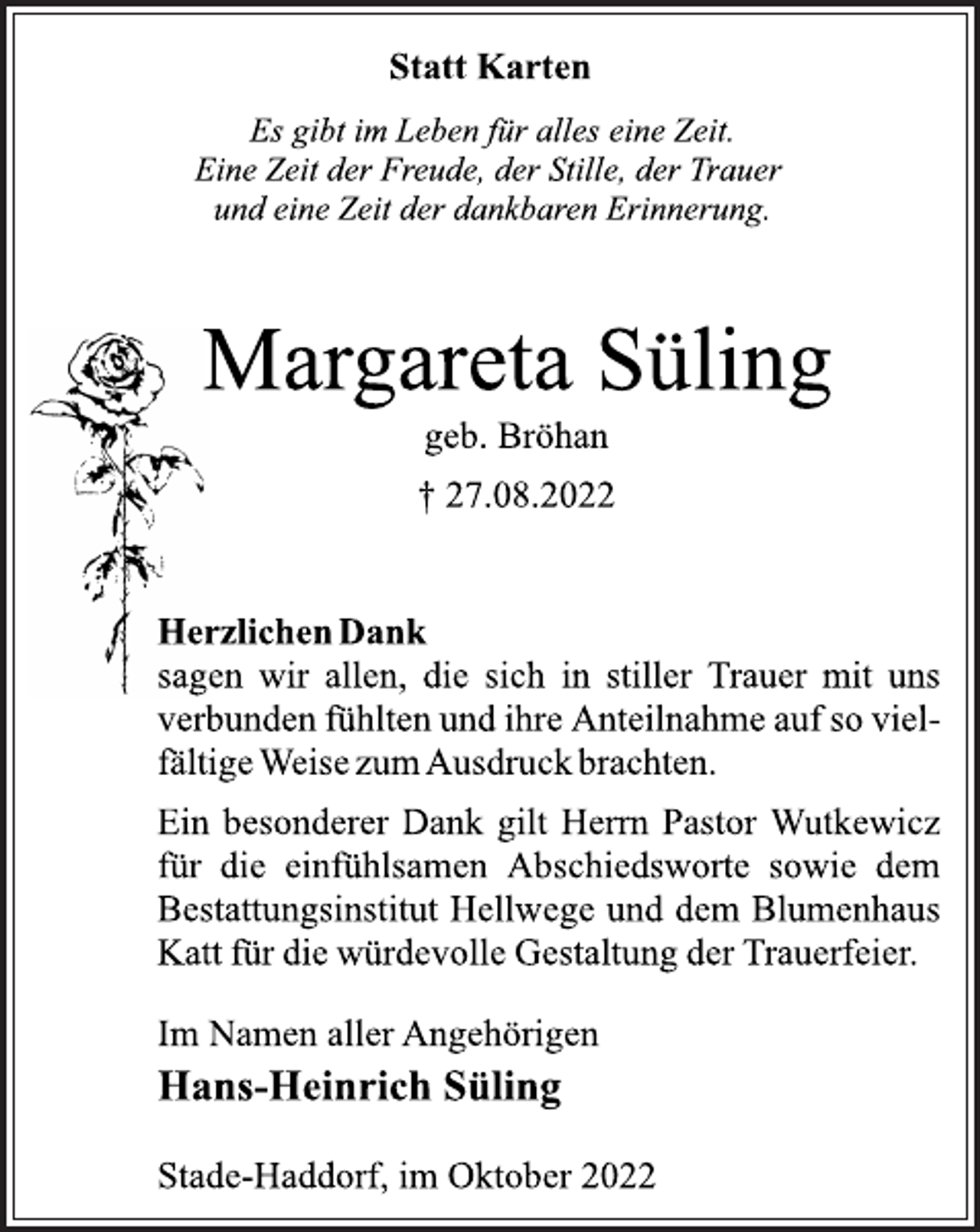<p>Statt Karten<br />Es gibt im Leben für alles eine Zeit.<br />Eine Zeit der Freude, der Stille, der Trauer<br />und eine Zeit der dankbaren Erinnerung.<br />Margareta Süling<br />geb. Bröhan<br />† 27.08.2022<br />Herzlichen Dank<br />sagen wir allen, die sich in stiller Trauer mit uns<br />verbunden fühlten und ihre Anteilnahme auf so vielfältige Weise zum Ausdruck brachten.<br />Ein besonderer Dank gilt Herrn Pastor Wutkewicz<br />für die einfühlsamen Abschiedsworte sowie dem<br />Bestattungsinstitut Hellwege und dem Blumenhaus<br />Katt für die würdevolle Gestaltung der Trauerfeier.<br />Im Namen aller Angehörigen<br />Hans-Heinrich Süling<br />Stade-Haddorf, im Oktober 2022</p>