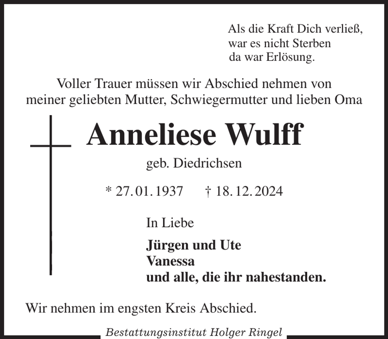 <p>Als die Kraft Dich verließ,<br />war es nicht Sterben<br />da war Erlösung.<br />Voller Trauer müssen wir Abschied nehmen von<br />meiner geliebten Mutter, Schwiegermutter und lieben Oma<br />Anneliese Wulff<br />geb. Diedrichsen<br />* 27. 01. 1937 † 18. 12. 2024<br />In Liebe<br />Jürgen und Ute<br />Vanessa<br />und alle, die ihr nahestanden.<br />Wir nehmen im engsten Kreis Abschied.<br />Bestattungsinstitut Holger Ringel</p>