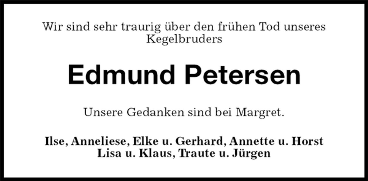 <p>Wir sind sehr traurig über den frühen Tod unseres<br />Kegelbruders<br />Edmund Petersen<br />Unsere Gedanken sind bei Margret.<br />Ilse, Anneliese, Elke u. Gerhard, Annette u. Horst<br />Lisa u. Klaus, Traute u. Jürgen</p>