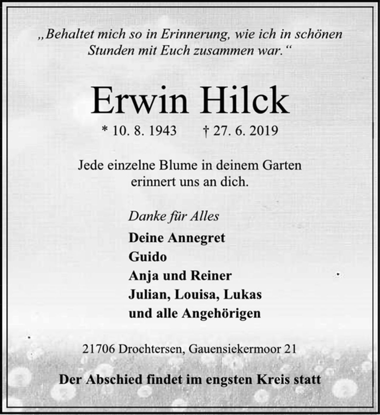 <p>„Behaltet mich so in Erinnerung, wie ich in schönen<br />Stunden mit Euch zusammen war.“<br />Erwin Hilck<br />* 10. 8. 1943 † 27. 6. 2019<br />Jede einzelne Blume in deinem Garten<br />erinnert uns an dich.<br />Danke für Alles<br />Deine Annegret<br />Guido<br />Anja und Reiner<br />Julian, Louisa, Lukas<br />und alle Angehörigen<br />21706 Drochtersen, Gauensiekermoor 21<br />Der Abschied findet im engsten Kreis statt.</p>