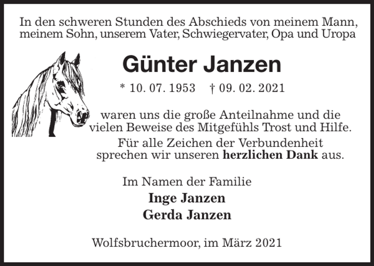 <p>In den schweren Stunden des Abschieds von meinem Mann,<br />meinem Sohn, unserem Vater, Schwiegervater, Opa und Uropa<br />Günter Janzen<br />* 10. 07. 1953 † 09. 02. 2021<br />waren uns die große Anteilnahme und die<br />vielen Beweise des Mitgefühls Trost und Hilfe. Für alle Zeichen der Verbundenheit<br />sprechen wir unseren herzlichen Dank aus.<br />Im Namen der Familie<br />Inge Janzen<br />Gerda Janzen<br />Wolfsbruchermoor, im März 2021</p>