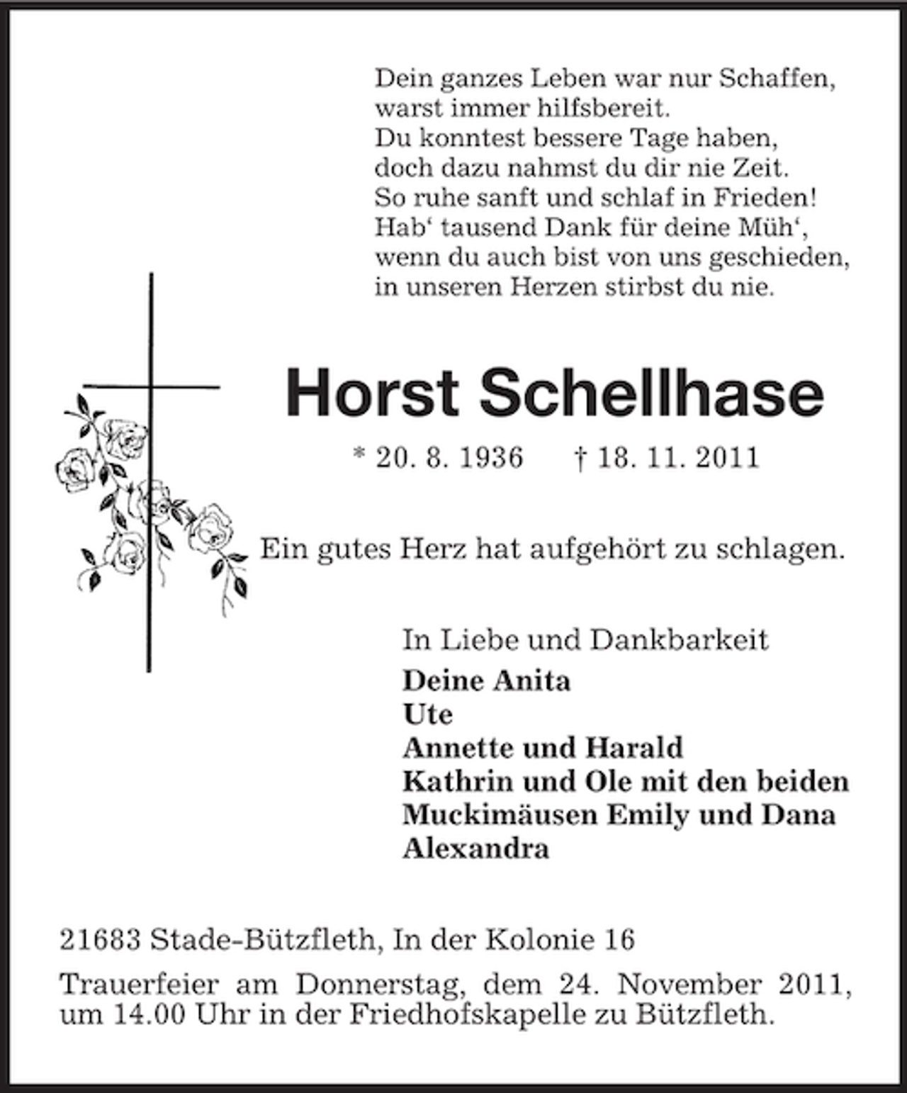 <p>Dein ganzes Leben war nur Schaffen,<br />warst immer hilfsbereit.<br />Du konntest bessere Tage haben,<br />doch dazu nahmst du dir nie Zeit.<br />So ruhe sanft und schlaf in Frieden!<br />Hab‘ tausend Dank für deine Müh‘,<br />wenn du auch bist von uns geschieden,<br />in unseren Herzen stirbst du nie.</p><p>Horst Schellhase<br />* 20. 8. 1936</p><p>† 18. 11. 2011</p><p>Ein gutes Herz hat aufgehört zu schlagen.<br />In Liebe und Dankbarkeit<br />Deine Anita<br />Ute<br />Annette und Harald<br />Kathrin und Ole mit den beiden<br />Muckimäusen Emily und Dana<br />Alexandra<br />21683 Stade-Bützfleth, In der Kolonie 16<br />Trauerfeier am Donnerstag, dem 24. November 2011,<br />um 14.00 Uhr in der Friedhofskapelle zu Bützfleth.</p>