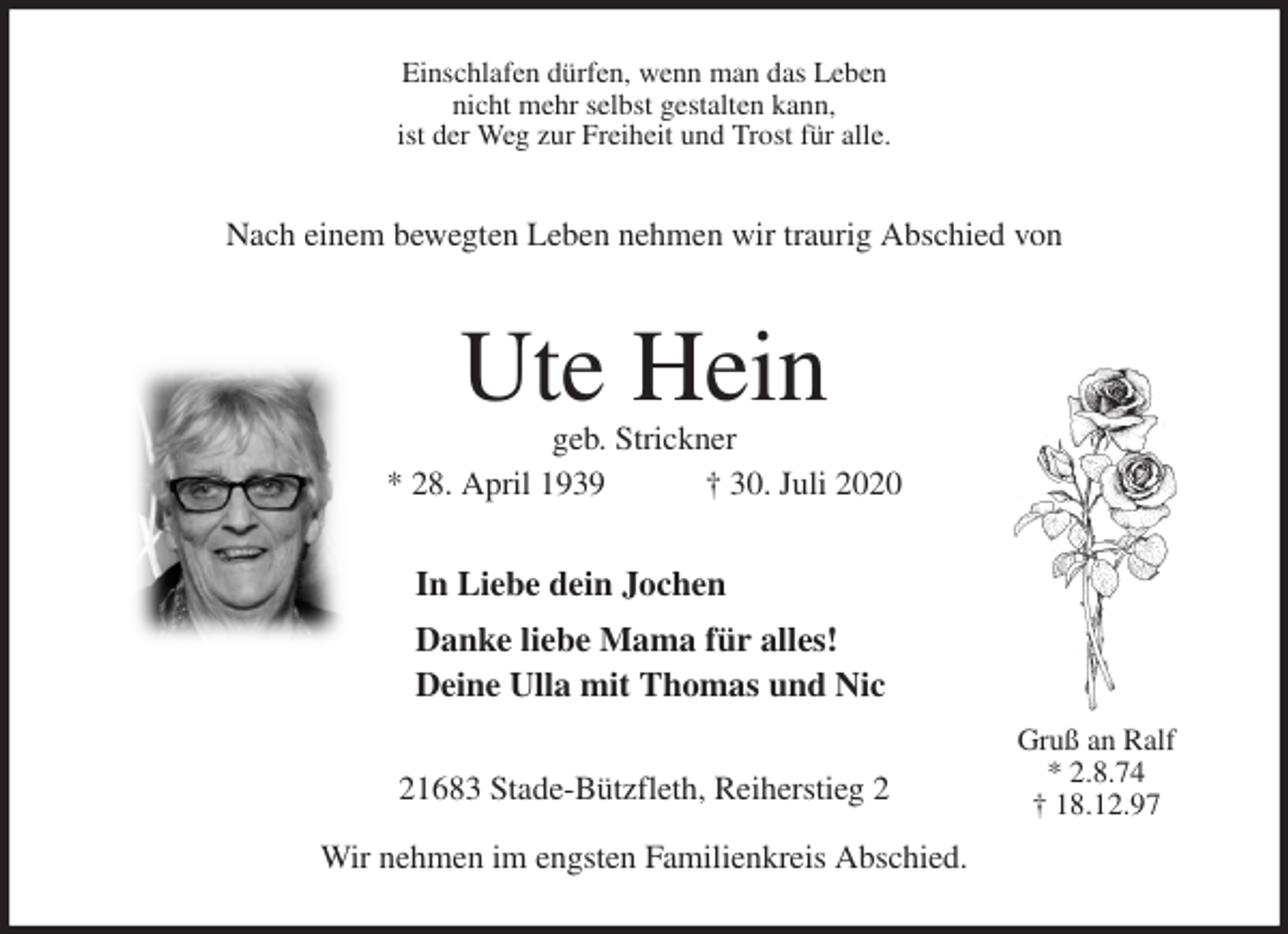 <p>Einschlafen dürfen, wenn man das Leben<br />nicht mehr selbst gestalten kann,<br />ist der Weg zur Freiheit und Trost für alle.<br />Nach einem bewegten Leben nehmen wir traurig Abschied von<br />Ute Hein<br />geb. Strickner<br />* 28. April 1939 † 30. Juli 2020<br />In Liebe dein Jochen<br />Danke liebe Mama für alles!<br />Deine Ulla mit Thomas und Nic<br />21683 Stade-Bützfleth, Reiherstieg 2</p>
<p>Wir nehmen im engsten Familienkreis Abschied.<br />Gruß an Ralf<br />* 2.8.74<br />† 18.12.97</p>