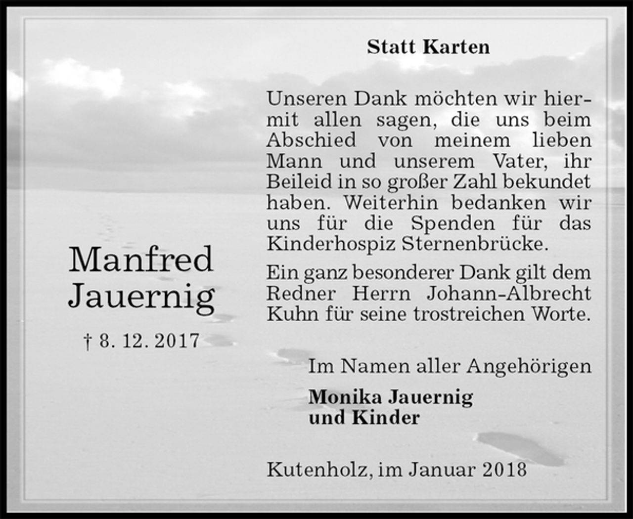 <p>Statt Karten<br />Unseren Dank möchten wir hiermit allen sagen, die uns beim<br />Abschied von meinem lieben Mann und unserem Vater, ihr Beileid in so großer Zahl bekundet<br />haben. Weiterhin bedanken wir uns für die Spenden für das<br />Kinderhospiz Sternenbrücke.<br />Ein ganz besonderer Dank gilt dem<br />Redner Herrn Johann-Albrecht Kuhn für seine trostreichen Worte.<br />Kutenholz, im Januar 2018<br />Im Namen aller Angehörigen<br />Monika Jauernig<br />und Kinder<br />Manfred<br />Jauernig<br />† 8. 12. 2017</p>