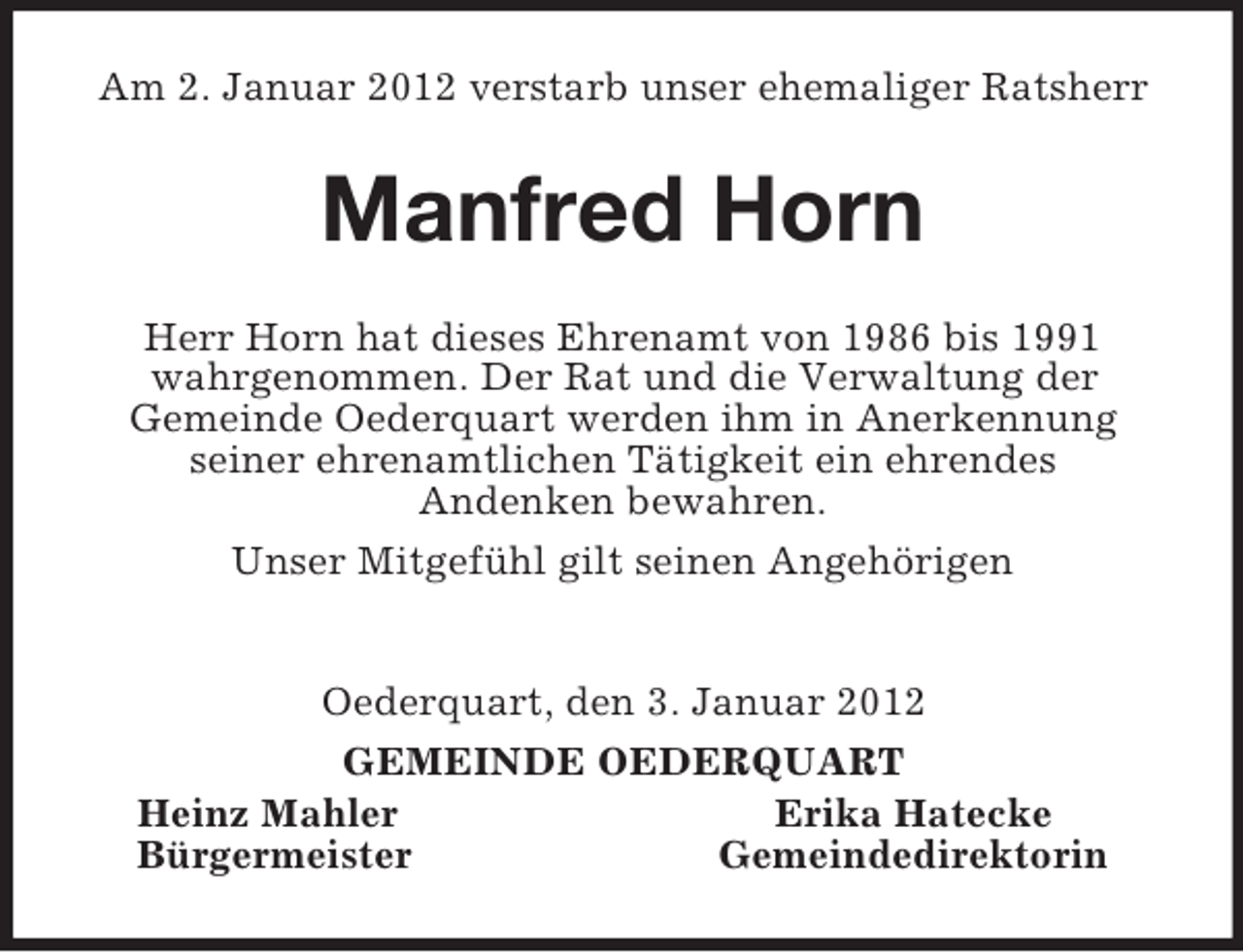 <p>Am 2. Januar 2012 verstarb unser ehemaliger Ratsherr<br />Manfred Horn<br />Herr Horn hat dieses Ehrenamt von 1986 bis 1991 wahrgenommen. Der Rat und die Verwaltung der<br />Gemeinde Oederquart werden ihm in Anerkennung<br />seiner ehrenamtlichen Tätigkeit ein ehrendes<br />Andenken bewahren.<br />Unser Mitgefühl gilt seinen Angehörigen</p><p>Oederquart, den 3. Januar 2012<br />GEMEINDE OEDERQUART<br />Heinz Mahler Erika Hatecke<br />Bürgermeister Gemeindedirektorin</p>