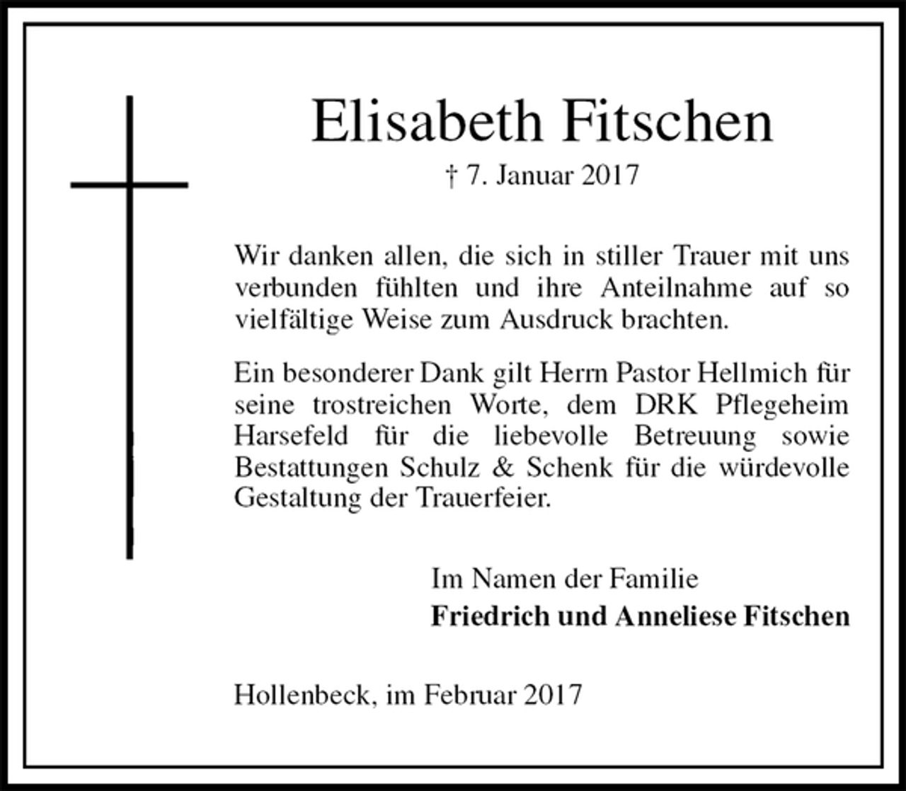 <p>Elisabeth Fitschen<br />† 7. Januar 2017<br />Wir danken allen, die sich in stiller Trauer mit uns verbunden fühlten und ihre Anteilnahme auf so vielfältige Weise zum Ausdruck brachten.<br />Ein besonderer Dank gilt Herrn Pastor Hellmich für seine trostreichen Worte, dem DRK Pflegeheim Harsefeld für die liebevolle Betreuung sowie<br />Bestattungen Schulz &amp; Schenk für die würdevolle Gestaltung der Trauerfeier.<br />Im Namen der Familie<br />Friedrich und Anneliese Fitschen<br />Hollenbeck, im Februar 2017</p>