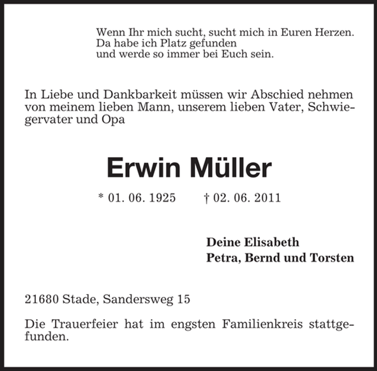 <p>Wenn Ihr mich sucht, sucht mich in Euren Herzen.<br />Da habe ich Platz gefunden<br />und werde so immer bei Euch sein.<br />In Liebe und Dankbarkeit müssen wir Abschied nehmen von meinem lieben Mann, unserem lieben Vater, Schwiegervater und Opa<br />Erwin Müller<br />* 01. 06. 1925 † 02. 06. 2011<br />Deine Elisabeth<br />Petra, Bernd und Torsten<br />21680 Stade, Sandersweg 15</p><p>Die Trauerfeier hat im engsten Familienkreis stattgefunden.</p>