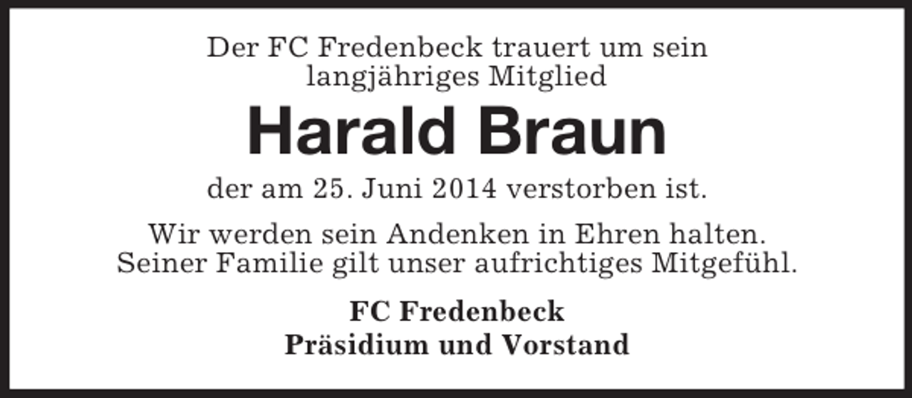 <p>Der FC Fredenbeck trauert um sein<br />langjähriges Mitglied<br />Harald Braun<br />der am 25. Juni 2014 verstorben ist.<br />Wir werden sein Andenken in Ehren halten.<br />Seiner Familie gilt unser aufrichtiges Mitgefühl.<br />FC Fredenbeck<br />Präsidium und Vorstand</p>