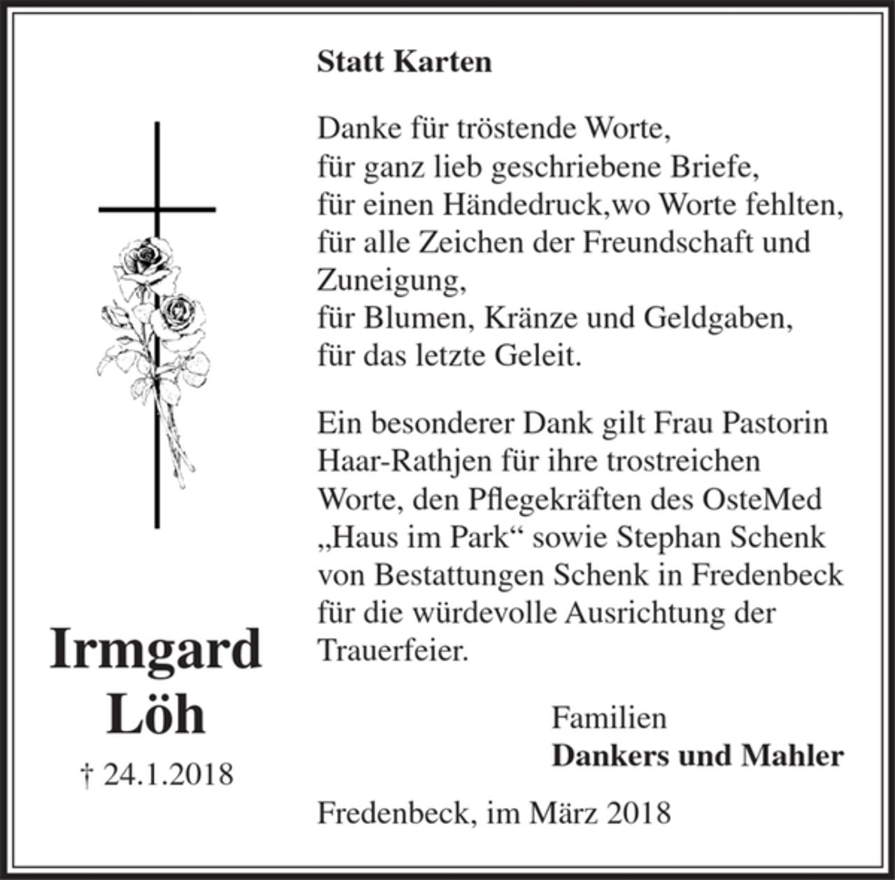 <p>Irmgard<br />Löh<br />24.1.2018<br />Statt Karten<br />Danke für tröstende Worte,<br />für ganz lieb geschriebene Briefe,<br />für einen Händedruck,wo Worte fehlten,<br />für alle Zeichen der Freundschaft und Zuneigung,<br />für Blumen, Kränze und Geldgaben,<br />für das letzte Geleit.<br />Ein besonderer Dank gilt Frau Pastorin Haar-Rathjen für ihre trostreichen Worte, den Pflegekräften des OsteMed „Haus im Park“ sowie Stephan Schenk von Bestattungen Schenk in Fredenbeck für die würdevolle Ausrichtung der Trauerfeier.<br />Familien<br />Dankers und Mahler<br />Fredenbeck, im März 2018</p>