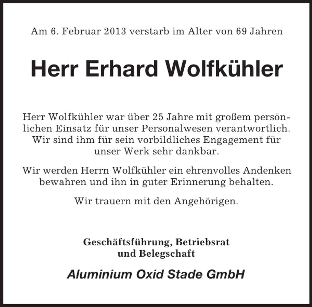 <p>Am 6. Februar 2013 verstarb im Alter von 69 Jahren</p><p>Herr Erhard Wolfkühler<br />Herr Wolfkühler war über 25 Jahre mit großem persönlichen Einsatz für unser Personalwesen verantwortlich.<br />Wir sind ihm für sein vorbildliches Engagement für<br />unser Werk sehr dankbar.<br />Wir werden Herrn Wolfkühler ein ehrenvolles Andenken<br />bewahren und ihn in guter Erinnerung behalten.<br />Wir trauern mit den Angehörigen.</p><p>Geschäftsführung, Betriebsrat<br />und Belegschaft</p><p>Aluminium Oxid Stade GmbH</p>