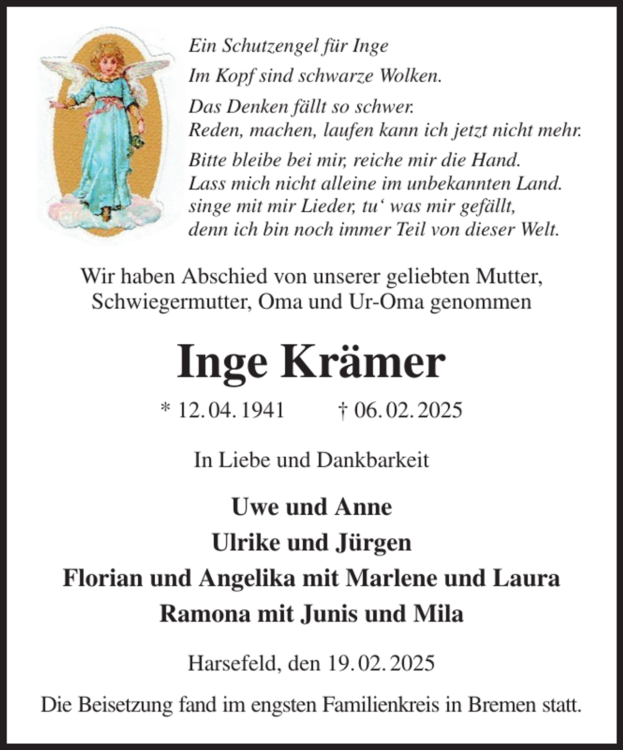 <p>Ein Schutzengel für Inge<br />Im Kopf sind schwarze Wolken.<br />Das Denken fällt so schwer.<br />Reden, machen, laufen kann ich jetzt nicht mehr.<br />Bitte bleibe bei mir, reiche mir die Hand.<br />Lass mich nicht alleine im unbekannten Land.<br />singe mit mir Lieder, tu' was mir gefällt,<br />denn ich bin noch immer Teil von dieser Welt.<br />Wir haben Abschied von unserer geliebten Mutter, Schwiegermutter, Oma und Ur-Oma genommen<br />Inge Krämer<br />* 12. 04. 1941 † 06. 02. 2025<br />In Liebe und Dankbarkeit<br />Uwe und Anne<br />Ulrike und Jürgen<br />Florian und Angelika mit Marlene und Laura<br />Ramona mit Junis und Mila<br />Harsefeld, den 19. 02. 2025<br />Die Beisetzung fand im engsten Familienkreis in Bremen statt.</p>