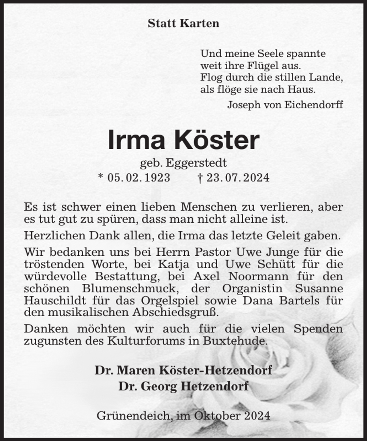 <p>Statt Karten<br />Und meine Seele spannte<br />weit ihre Flügel aus.<br />Flog durch die stillen Lande,<br />als flöge sie nach Haus.<br />Joseph von Eichendorff<br />Irma Köster<br />geb. Eggerstedt<br />* 05. 02. 1923 † 23. 07. 2024<br />Es ist schwer einen lieben Menschen zu verlieren, aber es tut gut zu spüren, dass man nicht alleine ist.<br />Herzlichen Dank allen, die Irma das letzte Geleit gaben.<br />Wir bedanken uns bei Herrn Pastor Uwe Junge für die tröstenden Worte, bei Katja und Uwe Schütt für die würdevolle Bestattung, bei Axel Noormann für den schönen Blumenschmuck, der Organistin Susanne Hauschildt für das Orgelspiel sowie Dana Bartels für den musikalischen Abschiedsgruß.<br />Danken möchten wir auch für die vielen Spenden<br />zugunsten des Kulturforums in Buxtehude.<br />Dr. Maren Köster-Hetzendorf<br />Dr. Georg Hetzendorf<br />Grünendeich, im Oktober 2024</p>