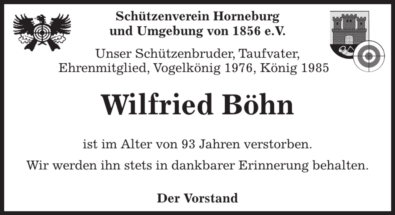<p>Schützenverein Horneburg<br />und Umgebung von 1856 e.V.<br />Unser Schützenbruder, Taufvater,<br />Ehrenmitglied, Vogelkönig 1976, König 1985</p><p>Wilfried Böhn<br />Der Vorstand</p><p>ist im Alter von 93 Jahren verstorben.<br />Wir werden ihn stets in dankbarer Erinnerung behalten.</p>