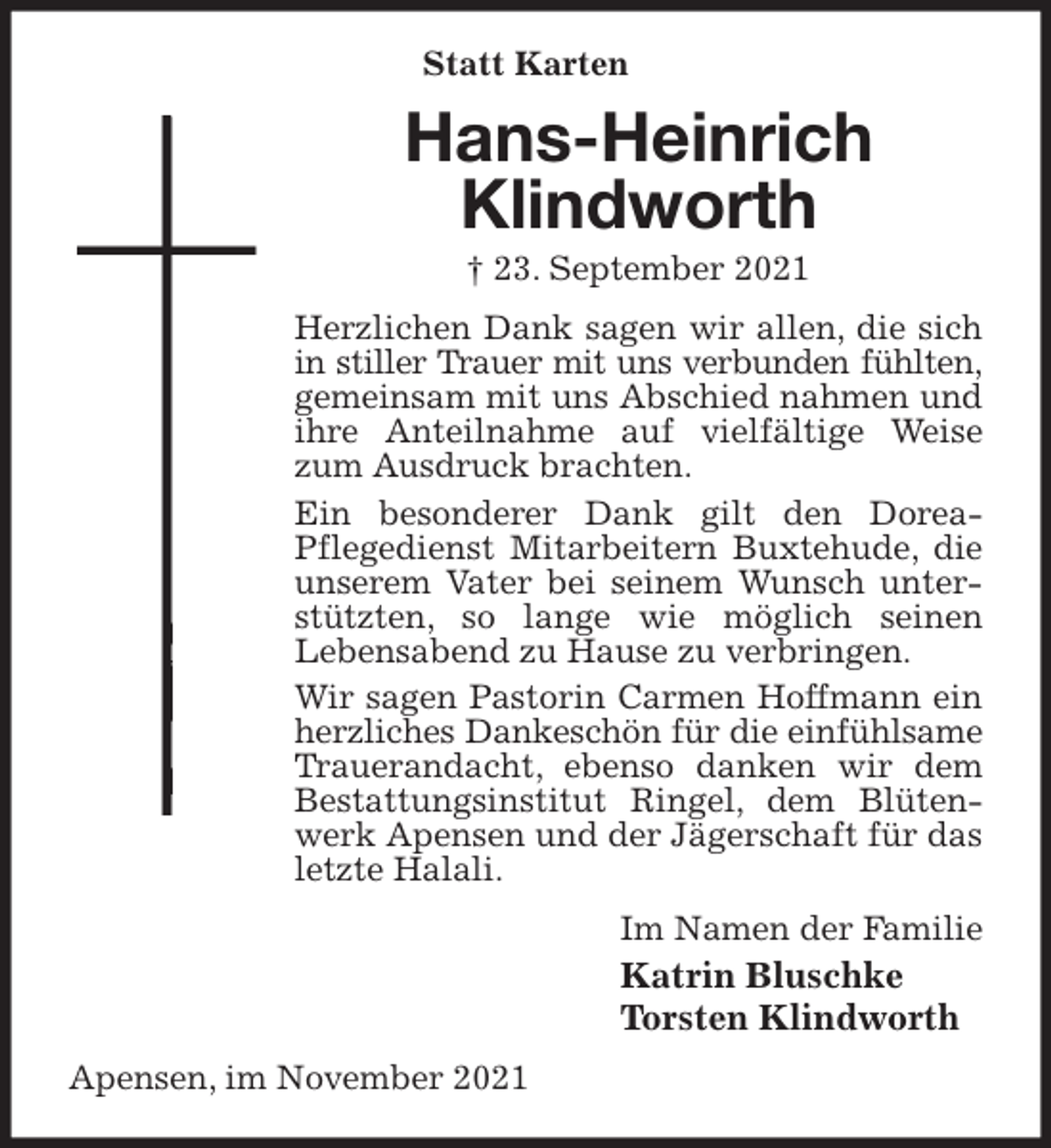 <p>Statt Karten<br />Hans-Heinrich<br />Klindworth<br />† 23. September 2021<br />Herzlichen Dank sagen wir allen, die sich in stiller Trauer mit uns verbunden fühlten,<br />gemeinsam mit uns Abschied nahmen und ihre Anteilnahme auf vielfältige Weise zum Ausdruck brachten.<br />Ein besonderer Dank gilt den Dorea-<br />Pflegedienst Mitarbeitern Buxtehude, die unserem Vater bei seinem Wunsch unterstützten, so lange wie möglich seinen<br />Lebensabend zu Hause zu verbringen.<br />Wir sagen Pastorin Carmen Hoffmann ein herzliches Dankeschön für die einfühlsame<br />Trauerandacht, ebenso danken wir dem Bestattungsinstitut Ringel, dem Blütenwerk Apensen und der Jägerschaft für das letzte Halali.<br />Im Namen der Familie<br />Katrin Bluschke<br />Torsten Klindworth<br />Apensen, im November 2021</p>