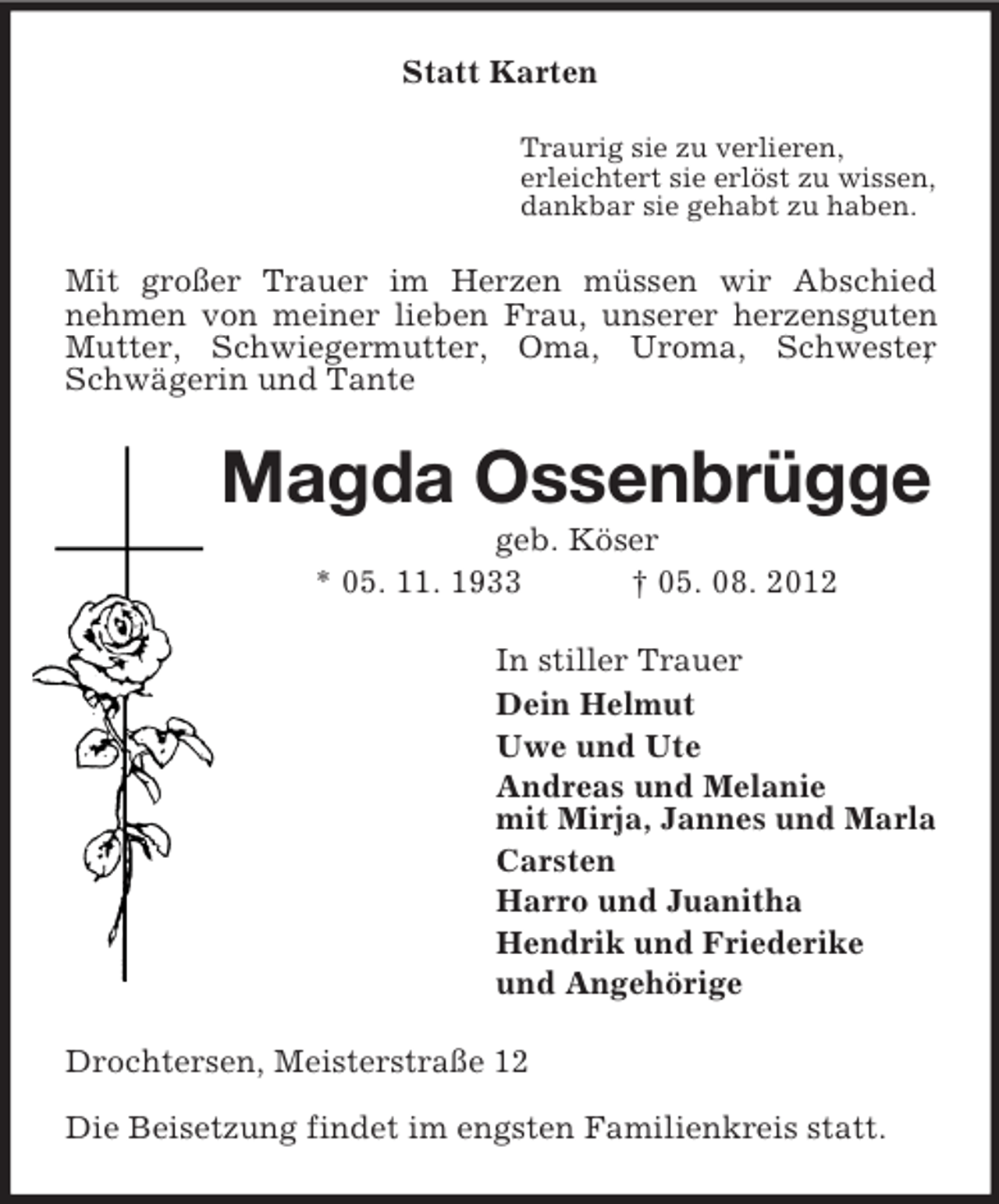 <p>Statt Karten<br />Traurig sie zu verlieren,<br />erleichtert sie erlöst zu wissen,<br />dankbar sie gehabt zu haben.</p><p>Mit großer Trauer im Herzen müssen wir Abschied<br />nehmen von meiner lieben Frau, unserer herzensguten<br />Mutter, Schwiegermutter, Oma, Uroma, Schwester<br />,<br />Schwägerin und Tante</p><p>Magda Ossenbrügge<br />geb. Köser<br />* 05. 11. 1933<br />† 05. 08. 2012<br />In stiller Trauer<br />Dein Helmut<br />Uwe und Ute<br />Andreas und Melanie<br />mit Mirja, Jannes und Marla<br />Carsten<br />Harro und Juanitha<br />Hendrik und Friederike<br />und Angehörige<br />Drochtersen, Meisterstraße 12<br />Die Beisetzung findet im engsten Familienkreis statt.</p>