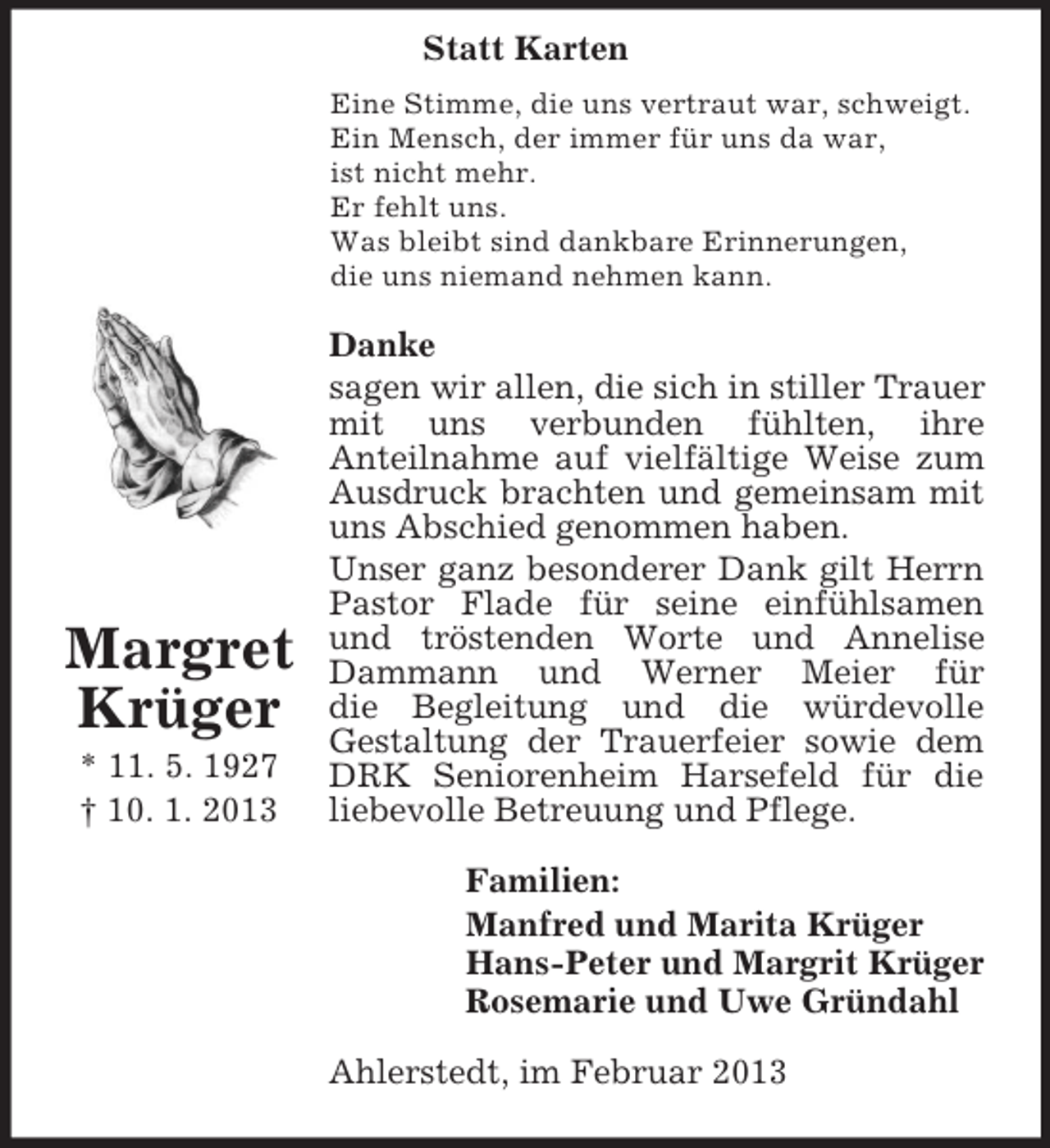 <p>Statt Karten<br />Margret Krüger<br />* 11. 5. 1927<br />† 10. 1. 2013<br />Eine Stimme, die uns vertraut war, schweigt.<br />Ein Mensch, der immer für uns da war,<br />ist nicht mehr.<br />Er fehlt uns.<br />Was bleibt sind dankbare Erinnerungen,<br />die uns niemand nehmen kann.<br />Danke<br />sagen wir allen, die sich in stiller Trauer mit uns verbunden fühlten, ihre<br />Anteilnahme auf vielfältige Weise zum<br />Ausdruck brachten und gemeinsam mit uns Abschied genommen haben.<br />Unser ganz besonderer Dank gilt Herrn Pastor Flade für seine einfühlsamen und tröstenden Worte und Annelise Dammann und Werner Meier für<br />die Begleitung und die würdevolle<br />Gestaltung der Trauerfeier sowie dem DRK Seniorenheim Harsefeld für die liebevolle Betreuung und Pflege.<br />Familien:<br />Manfred und Marita Krüger<br />Hans-Peter und Margrit Krüger<br />Rosemarie und Uwe Gründahl<br />Ahlerstedt, im Februar 2013</p>