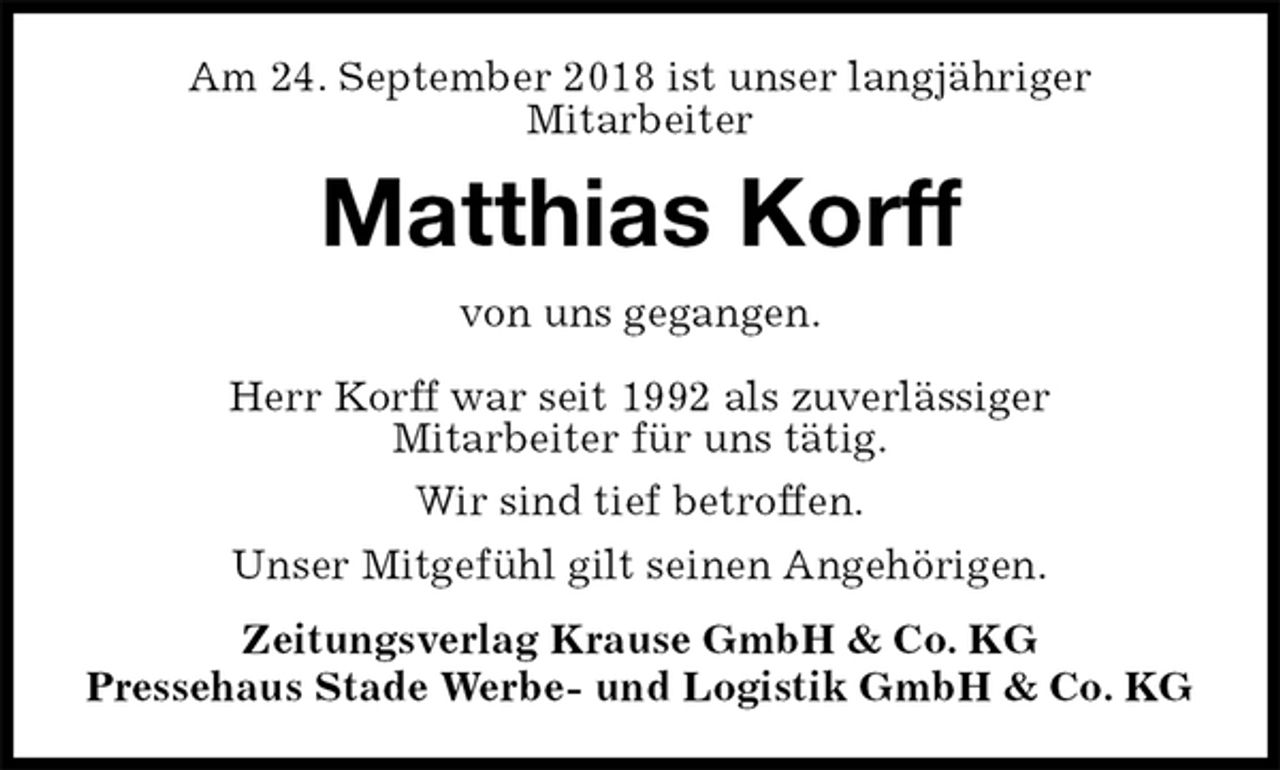 <p>Am 24. September 2018 ist unser langjähriger<br />Mitarbeiter<br />Matthias Korff<br />Zeitungsverlag Krause GmbH &amp; Co. KG<br />Pressehaus Stade Werbe- und Logistik GmbH &amp; Co. KG<br />von uns gegangen.<br />Herr Korff war seit 1992 als zuverlässiger<br />Mitarbeiter für uns tätig.<br />Wir sind tief betroffen.<br />Unser Mitgefühl gilt seinen Angehörigen.</p>