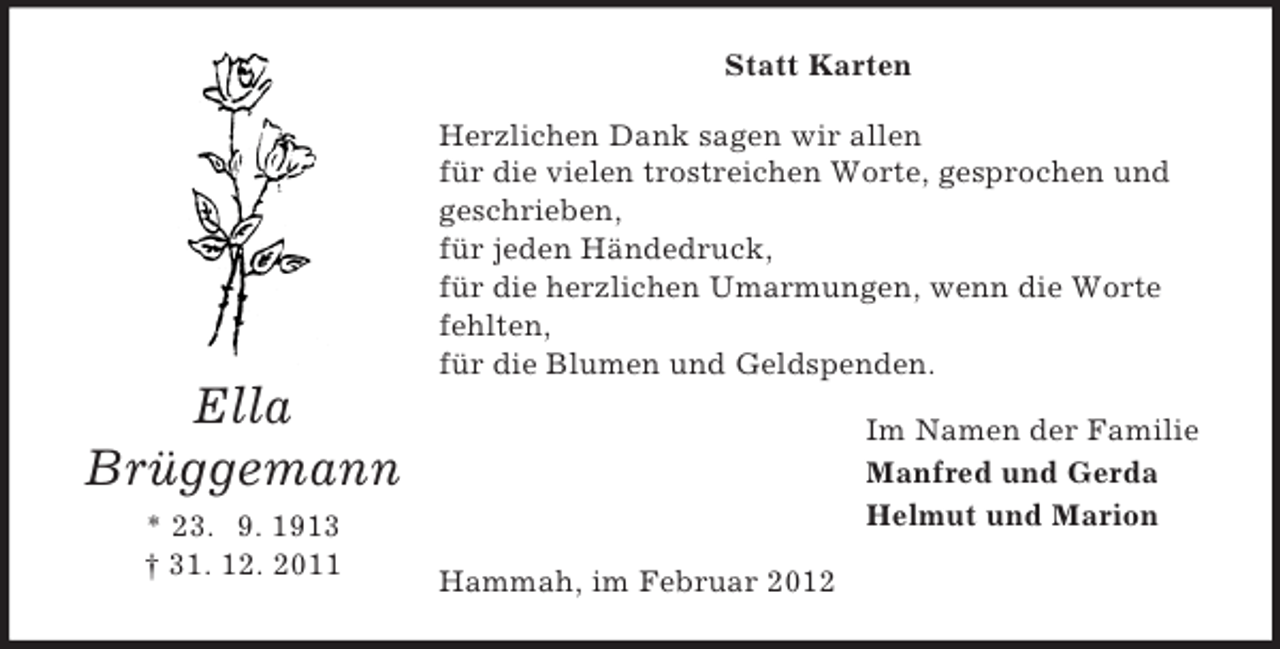 <p>Statt Karten<br />Herzlichen Dank sagen wir allen<br />für die vielen trostreichen Worte, gesprochen und<br />geschrieben,<br />für jeden Händedruck,<br />für die herzlichen Umarmungen, wenn die Worte<br />fehlten,<br />für die Blumen und Geldspenden.</p><p>Ella<br />Brüggemann<br />* 23. 9. 1913<br />† 31. 12. 2011</p><p>Im Namen der Familie<br />Manfred und Gerda<br />Helmut und Marion<br />Hammah, im Februar 2012</p>