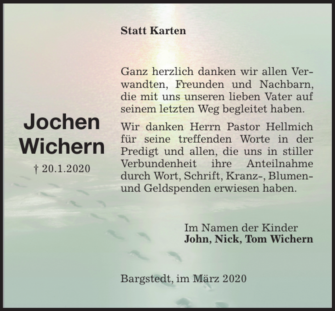 <p>Statt Karten<br />Ganz herzlich danken wir allen Verwandten, Freunden und Nachbarn, die mit uns unseren lieben Vater auf seinem letzten Weg begleitet haben.<br />Wir danken Herrn Pastor Hellmich für seine treffenden Worte in der Predigt und allen, die uns in stiller Verbundenheit ihre Anteilnahme durch Wort, Schrift, Kranz-, Blumen- und Geldspenden erwiesen haben.<br />Im Namen der Kinder<br />John, Nick, Tom Wichern<br />Bargstedt, im März 2020</p>
<p>Jochen<br />Wichern<br />† 20.1.2020</p>