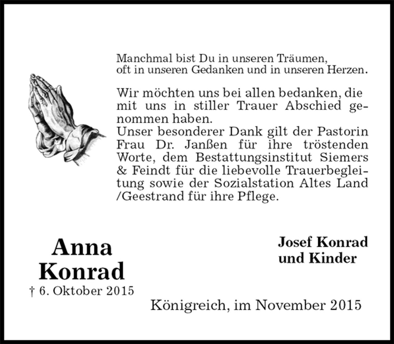 <p>Manchmal bist Du in unseren Träumen,<br />oft in unseren Gedanken und in unseren Herzen.</p><p>Wir möchten uns bei allen bedanken, die mit uns in stiller Trauer Abschied ge-<br />nommen haben.<br />Unser besonderer Dank gilt der Pastorin<br />Frau Dr. Janßen für ihre tröstenden<br />Worte, dem Bestattungsinstitut Siemers<br />&amp; Feindt für die liebevolle Trauerbeglei-<br />tung sowie der Sozialstation Altes Land<br />/Geestrand für ihre Pflege.<br />Josef Konrad<br />und Kinder<br />Königreich, im November 2015<br />Anna<br />Konrad<br />† 6. Oktober 2015</p>