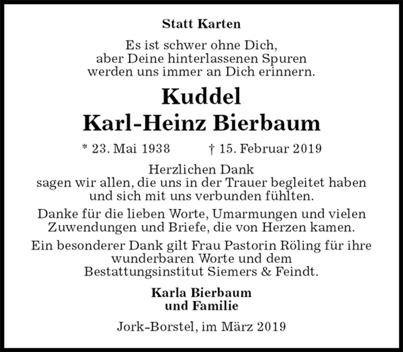 <p>Statt Karten<br />Es ist schwer ohne Dich,<br />aber Deine hinterlassenen Spuren<br />werden uns immer an Dich erinnern.<br />Kuddel<br />Karl-Heinz Bierbaum<br />* 23. Mai 1938 † 15. Februar 2019<br />Herzlichen Dank<br />sagen wir allen, die uns in der Trauer begleitet haben<br />und sich mit uns verbunden fühlten.<br />Danke für die lieben Worte, Umarmungen und vielen Zuwendungen und Briefe, die von Herzen kamen.<br />Ein besonderer Dank gilt Frau Pastorin Röling für ihre wunderbaren Worte und dem<br />Bestattungsinstitut Siemers &amp; Feindt.<br />Karla Bierbaum<br />und Familie<br />Jork-Borstel, im März 2019</p>
