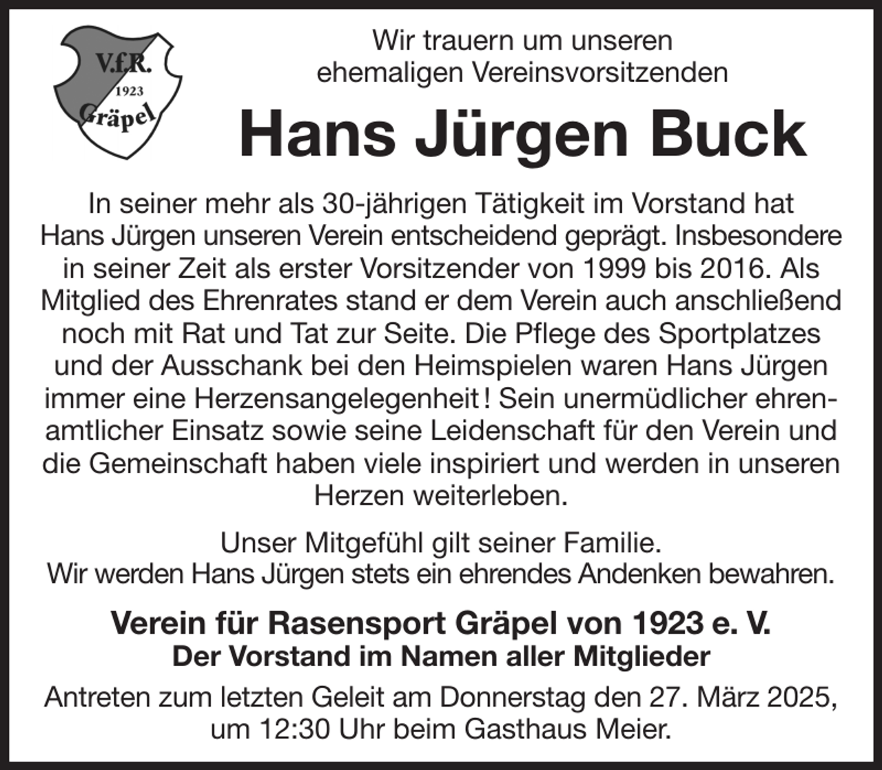 <p>Wir trauern um unseren<br />ehemaligen Vereinsvorsitzenden<br />Hans Jürgen Buck<br />In seiner mehr als 30-jährigen Tätigkeit im Vorstand hat<br />Hans Jürgen unseren Verein entscheidend geprägt. Insbesondere<br />in seiner Zeit als erster Vorsitzender von 1999 bis 2016. Als Mitglied des Ehrenrates stand er dem Verein auch anschließend<br />noch mit Rat und Tat zur Seite. Die Pflege des Sportplatzes und der Ausschank bei den Heimspielen waren Hans Jürgen immer eine Herzensangelegenheit ! Sein unermüdlicher ehrenamtlicher Einsatz sowie seine Leidenschaft für den Verein und die Gemeinschaft haben viele inspiriert und werden in unseren Herzen weiterleben.<br />Unser Mitgefühl gilt seiner Familie.<br />Wir werden Hans Jürgen stets ein ehrendes Andenken bewahren.<br />Verein für Rasensport Gräpel von 1923 e. V.<br />Der Vorstand im Namen aller Mitglieder<br />Antreten zum letzten Geleit am Donnerstag den 27. März 2025,<br />um 12:30 Uhr beim Gasthaus Meier.</p>