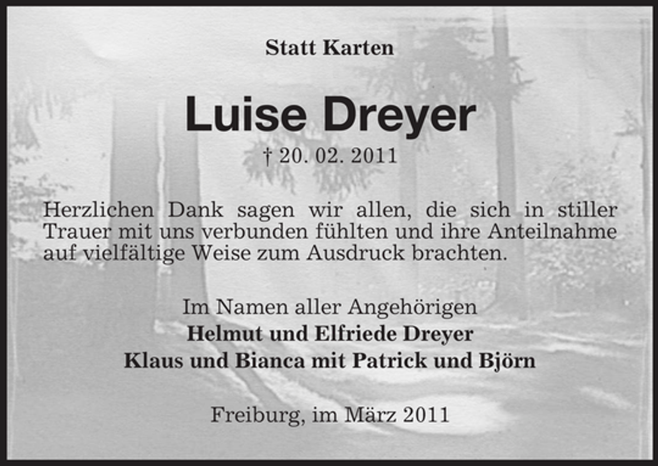 <p>Statt Karten</p><p>Luise Dreyer<br />† 20. 02. 2011 Herzlichen Dank sagen wir allen, die sich in stiller Trauer mit uns verbunden fühlten und ihre Anteilnahme auf vielfältige Weise zum Ausdruck brachten. Im Namen aller Angehörigen Helmut und Elfriede Dreyer Klaus und Bianca mit Patrick und Björn Freiburg, im März 2011</p>